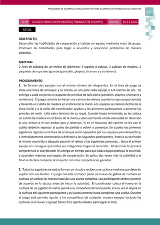 PROGRAMAS DE DESARROLLO SOCIAL/AFECTIVO PARA ALUMNOS CON PROBLEMAS DE CONDUCTA
217
3.19 JUEGOS PARA COOPERACIÓN (TRABAJO EN EQUIPO) 60 min. 10-12 años.
RETOS
OBJETIVO (S)
Desarrollar las habilidades de cooperación y trabajo en equipo mediante retos de grupo.
Promover las habilidades para llegar a acuerdos y solucionar problemas de manera
colec�va.
MATERIAL
2 Aros de plás�co de un metro de diámetro. 4 tapetes o cobijas. 2 cubitos de madera. 2
paquetes de ropa extragrande (pantalón, playera, chamarra y sombrero).
PROCEDIMIENTO
1. Se forman dos equipos con el mismo número de integrantes. En el área de juego se
traza una línea de arranque y se coloca un aro para cada equipo a 6-8 metros de ahí. Se
entrega a cada conjunto un paquete de prendas de talla extra (pantalón, playera, chamarra y
sombrero). El juego consiste en hacer una carrera de relevos usando la ropa proporcionada
y llevando un cubito de madera en el dorso de la mano. Los equipos se colocan detrás de la
línea inicial y a la señal del coordinador ayudan a los primeros par�cipantes a ponerse las
prendas de ves�r talla extra (encima de su ropa). Cuando hayan terminado, se les coloca
un cubito de madera en el dorso de la mano y salen corriendo a toda velocidad en dirección
al aro, entran a él con ambos pies y retornan. Si en el trascurso del camino se les cae el
cubito deberán regresar al punto de par�da y volver a comenzar. En cuanto los primeros
jugadores regresen a la línea de arranque serán apoyados por sus equipos para desves�rse,
e inmediatamente comenzarán a disfrazar a los segundos par�cipantes, éstos a su vez harán
el mismo recorrido y después pasarán el relevo a las siguientes personas… Gana el primer
equipo en conseguir que todos sus integrantes hagan el recorrido. Al terminar la primera
competencia el coordinador les otorga un �empo para que cada equipo pla�que lo ocurrido,
y acuerden mejores estrategias de cooperación. Se aplica dos veces más la ac�vidad y al
ﬁnal se declara campeón al conjunto con más competencias ganadas.
2. Todoslosjugadoressentadosformanuncírculoyrecibenunacucharamedianaquedeberán
sujetar con sus dientes. El juego consiste en hacer pasar un huevo de gallina de cuchara en
cuchara sin u�lizar las manos hasta dar una vuelta completa. Los par�cipantes deben ponerse
de acuerdo en la tác�ca antes de iniciar la ac�vidad. El coordinador coloca el huevo en la
cuchara de un jugador el cual lo pasará a su compañero de la izquierda, él a su vez lo dejará en
la cuchara del siguiente par�cipante y así sucesivamente hasta completar una vuelta. Durante
el juego está permito ayudar a los compañeros de cualquier manera excepto tocando las
cucharas o el huevo. El grupo �enen tres oportunidades para lograr el reto.
 