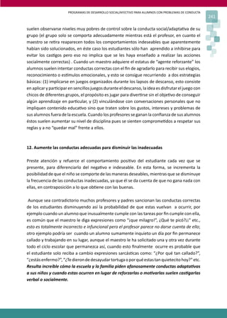 PROGRAMAS DE DESARROLLO SOCIAL/AFECTIVO PARA ALUMNOS CON PROBLEMAS DE CONDUCTA
241
suelen observarse niveles muy pobres de control sobre la conducta social/adapta�va de su
grupo (el grupo solo se comporta adecuadamente mientras está el profesor, en cuanto el
maestro se re�ra reaparecen todos los comportamientos indeseables que aparentemente
habían sido solucionados, en éste caso los estudiantes sólo han aprendido a inhibirse para
evitar los cas�gos pero eso no implica que se les haya enseñado a realizar las acciones
socialmente correctas) . Cuando un maestro adquiere el estatus de “agente reforzante” los
alumnos suelen intentar conductas correctas con el ﬁn de agradarlo para recibir sus elogios,
reconocimiento o es�mulos emocionales, y esto se consigue recurriendo a dos estrategias
básicas: (1) implicarse en juegos organizados durante los lapsos de descanso, esto consiste
en aplicar y par�cipar en sencillos juegos durante el descanso, la idea es disfrutar el juego con
chicos de diferentes grupos, el propósito es jugar para diver�rse sin el obje�vo de conseguir
algún aprendizaje en par�cular, y (2) vinculándose con conversaciones personales que no
impliquen contenido educa�vo sino que traten sobre los gustos, intereses y problemas de
sus alumnos fuera de la escuela. Cuando los profesores se ganan la conﬁanza de sus alumnos
éstos suelen aumentar su nivel de disciplina pues se sienten comprome�dos a respetar sus
reglas y a no “quedar mal” frente a ellos.
12. Aumente las conductas adecuadas para disminuir las inadecuadas
Preste atención y refuerce el comportamiento posi�vo del estudiante cada vez que se
presente, para diferenciarlo del nega�vo e indeseable. En esta forma, se incrementa la
posibilidad de que el niño se comporte de las maneras deseables, mientras que se disminuye
la frecuencia de las conductas inadecuadas, ya que él se da cuenta de que no gana nada con
ellas, en contraposición a lo que ob�ene con las buenas.
Aunque sea contradictorio muchos profesores y padres sancionan las conductas correctas
de los estudiantes disminuyendo así la probabilidad de que estas vuelvan a ocurrir, por
ejemplo cuando un alumno que inusualmente cumple con las tareas por ﬁn cumple con ella,
es común que el maestro le diga expresiones como “¡que milagro!”, ¿Qué te picó?¡¡” etc.,
esto es totalmente incorrecto e infuncional pero el profesor parece no darse cuenta de ello;
otro ejemplo podría ser cuando un alumno sumamente inquieto un día por ﬁn permanece
callado y trabajando en su lugar, aunque el maestro le ha solicitado una y otra vez durante
todo el ciclo escolar que permanezca así, cuando esto ﬁnalmente ocurre es probable que
el estudiante solo reciba a cambio expresiones sarcás�cas como: “¿Por qué tan callado?”,
“¿estásenfermo?”,“¿Tedierondedesayudartortugaoporquéestastanquietecitohoy?”etc.
Resulta increíble cómo la escuela y la familia piden afanosamente conductas adapta�vas
a sus niños y cuando estas ocurren en lugar de reforzarlas o mo�varlas suelen cas�garlas
verbal o socialmente.
 