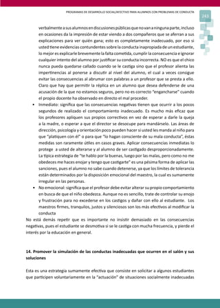 PROGRAMAS DE DESARROLLO SOCIAL/AFECTIVO PARA ALUMNOS CON PROBLEMAS DE CONDUCTA
243
verbalmenteasusalumnosendiscusionespúblicasquenovananingunaparte,incluso
en ocasiones da la impresión de estar viendo a dos compañeros que se aferran a sus
explicaciones para ver quién gana; esto es completamente inadecuado, por eso si
usted �ene evidencias contundentes sobre la conducta inapropiada de un estudiante,
lo mejor es explicarle brevemente la falta come�da, cumplir la consecuencia e ignorar
cualquier intento del alumno por jus�ﬁcar su conducta incorrecta. NO es que el chico
nunca pueda quedarse callado cuando se le cas�ga sino que el profesor alienta las
imper�nencias al ponerse a discu�r al nivel del alumno, el cual a veces consigue
evitar las consecuencias al abrumar con palabras a un profesor que se presta a ello.
Claro que hay que permi�r la réplica en un alumno que desea defenderse de una
acusación de la que no estamos seguros, pero no es correcto “engancharse” cuando
el propio docente ha observado en directo el mal proceder.
• Inmediato: signiﬁca que las consecuencias nega�vas �enen que ocurrir a los pocos
segundos de realizado el comportamiento inadecuado. Es mucho más eﬁcaz que
los profesores apliquen sus propios correc�vos en vez de esperar a darle la queja
a la madre, o esperar a que el director se desocupe para mandárselo. Las áreas de
dirección, psicología y orientación poco pueden hacer si usted les manda al niño para
que “pla�quen con él” o para que “lo hagan consciente de su mala conducta”, éstas
medidas son raramente ú�les en casos graves. Aplicar consecuencias inmediatas lo
protege a usted de alterarse y al alumno de ser cas�gado desproporcionadamente.
La �pica estrategia de “te hablo por la buenas, luego por las malas, pero como no me
obedeces me haces enojar y tengo que cas�garte” es una pésima forma de aplicar las
sanciones, pues el alumno no sabe cuando detenerse, ya que los límites de tolerancia
están determinados por la disposición emocional del maestro, la cual es sumamente
irregular en las personas.
• No emocional: signiﬁca que el profesor debe evitar alterar su propio comportamiento
en busca de que el niño obedezca. Aunque no es sencillo, trate de controlar su enojo
y frustración para no excederse en los cas�gos y dañar con ello al estudiante. Los
maestros ﬁrmes, tranquilos, justos y silenciosos son los más efec�vos al modiﬁcar la
conducta
No está demás repe�r que es importante no insis�r demasiado en las consecuencias
nega�vas, pues el estudiante se desmo�va si se le cas�ga con mucha frecuencia, y pierde el
interés por la educación en general.
14. Promover la simulación de las conductas inadecuadas que ocurren en el salón y sus
soluciones
Esta es una estrategia sumamente efec�va que consiste en solicitar a algunos estudiantes
que par�cipen voluntariamente en la “actuación” de situaciones socialmente inadecuadas
 