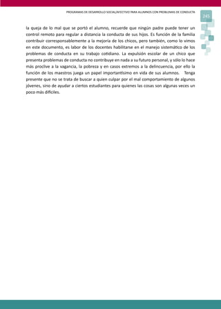 PROGRAMAS DE DESARROLLO SOCIAL/AFECTIVO PARA ALUMNOS CON PROBLEMAS DE CONDUCTA
245
la queja de lo mal que se portó el alumno, recuerde que ningún padre puede tener un
control remoto para regular a distancia la conducta de sus hijos. Es función de la familia
contribuir corresponsablemente a la mejoría de los chicos, pero también, como lo vimos
en este documento, es labor de los docentes habilitarse en el manejo sistemá�co de los
problemas de conducta en su trabajo co�diano. La expulsión escolar de un chico que
presenta problemas de conducta no contribuye en nada a su futuro personal, y sólo lo hace
más proclive a la vagancia, la pobreza y en casos extremos a la delincuencia, por ello la
función de los maestros juega un papel importan�simo en vida de sus alumnos. Tenga
presente que no se trata de buscar a quien culpar por el mal comportamiento de algunos
jóvenes, sino de ayudar a ciertos estudiantes para quienes las cosas son algunas veces un
poco más di�ciles.
 