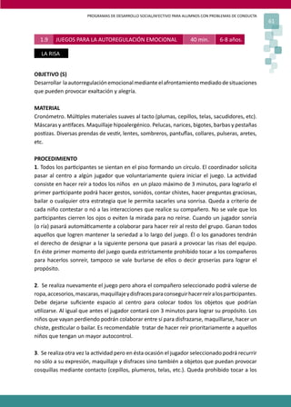 PROGRAMAS DE DESARROLLO SOCIAL/AFECTIVO PARA ALUMNOS CON PROBLEMAS DE CONDUCTA
61
1.9 JUEGOS PARA LA AUTOREGULACIÓN EMOCIONAL 40 min. 6-8 años.
LA RISA
OBJETIVO (S)
Desarrollar laautorregulaciónemocionalmedianteelafrontamientomediadodesituaciones
que pueden provocar exaltación y alegría.
MATERIAL
Cronómetro. Múl�ples materiales suaves al tacto (plumas, cepillos, telas, sacudidores, etc).
Máscaras y an�faces. Maquillaje hipoalergénico. Pelucas, narices, bigotes, barbas y pestañas
pos�zas. Diversas prendas de ves�r, lentes, sombreros, pantuﬂas, collares, pulseras, aretes,
etc.
PROCEDIMIENTO
1. Todos los par�cipantes se sientan en el piso formando un círculo. El coordinador solicita
pasar al centro a algún jugador que voluntariamente quiera iniciar el juego. La ac�vidad
consiste en hacer reír a todos los niños en un plazo máximo de 3 minutos, para lograrlo el
primer par�cipante podrá hacer gestos, sonidos, contar chistes, hacer preguntas graciosas,
bailar o cualquier otra estrategia que le permita sacarles una sonrisa. Queda a criterio de
cada niño contestar o nó a las interacciones que realice su compañero. No se vale que los
par�cipantes cierren los ojos o eviten la mirada para no reírse. Cuando un jugador sonría
(o ría) pasará automá�camente a colaborar para hacer reír al resto del grupo. Ganan todos
aquellos que logren mantener la seriedad a lo largo del juego. Él o los ganadores tendrán
el derecho de designar a la siguiente persona que pasará a provocar las risas del equipo.
En éste primer momento del juego queda estrictamente prohibido tocar a los compañeros
para hacerlos sonreír, tampoco se vale burlarse de ellos o decir groserías para lograr el
propósito.
2. Se realiza nuevamente el juego pero ahora el compañero seleccionado podrá valerse de
ropa,accesorios,mascaras,maquillajeydisfracesparaconseguirhacerreíralospar�cipantes.
Debe dejarse suﬁciente espacio al centro para colocar todos los objetos que podrían
u�lizarse. Al igual que antes el jugador contará con 3 minutos para lograr su propósito. Los
niños que vayan perdiendo podrán colaborar entre sí para disfrazarse, maquillarse, hacer un
chiste, ges�cular o bailar. Es recomendable tratar de hacer reír prioritariamente a aquellos
niños que tengan un mayor autocontrol.
3. Se realiza otra vez la ac�vidad pero en ésta ocasión el jugador seleccionado podrá recurrir
no sólo a su expresión, maquillaje y disfraces sino también a objetos que puedan provocar
cosquillas mediante contacto (cepillos, plumeros, telas, etc.). Queda prohibido tocar a los
 