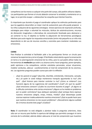 PROGRAMAS DE DESARROLLO SOCIAL/AFECTIVO PARA ALUMNOS CON PROBLEMAS DE CONDUCTA
62
compañeros con las manos o cualquier otra parte del cuerpo, sólo podrán u�lizarse objetos.
Los par�cipantes que forman el círculo deberán conservar la seriedad y mantenerse en su
lugar, no se permite escapar u obstaculizar las cosquillas que intentan hacerles.
Es importante que durante el juego el coordinador aplique los es�mulos per�nentes para
que los jugadores desarrollen un mejor nivel de autocontrol, para ello puede proponer a
los niños cualquiera de las siguientes estrategias: breves ejercicios de respiración profunda,
estrategias para relajar a voluntad los músculos, tác�cas de autoinstrucciones, recursos
de distracción imagina�va o alterna�vas de concentración focalizada para abstraerse y
así contener la risa. El obje�vo es facilitar la adquisición de herramientas psicológicas
efec�vas para auto-regular las respuestas emocionales (entre más pequeño es un niño más
dependiente es del uso de recursos sencillos y concretos para mantener moduladas sus
emociones).
CIERRE
Para ﬁnalizar la ac�vidad el facilitador pide a los par�cipantes formar un círculo para
conversar las experiencias y cerrar el juego. El facilitador estará atento a guiar la conversación
en torno a la autorregulación emocional de los niños, para lo cual podrá u�lizar todas las
herramientas de mediación que estén a su alcance como: hacer preguntas, poner ejemplos,
pedir opiniones a los compañeros, solicitar anécdotas personales, actuar situaciones,
modelar conductas, adecuar cues�onamientos al nivel de comprensión de los alumnos,
etc. Las siguientes preguntas pueden usarse para abrir la reﬂexión:
- ¿Qué les pareció el juego? (aburrido, diver�do, entretenido, interesante, cansado,
etc.) ¿A quién le costó trabajo mantenerse tranquilo aguantando la risa? ¿Por
qué? ¿Qué hicieron para intentar controlar la risa? ¿Cómo se sin�eron? ¿Les
funcionó alguna de las sugerencias del coordinador? ¿Cuál? ¿En qué les ayudó?
¿Qué emociones conocen? ¿Cuáles les ocurrieron durante el juego? ¿A alguno se
le diﬁculta controlarse ante ciertas emociones? ¿Alguno se ha me�do en problemas
por no poder controlarse? (que pla�quen ejemplos) ¿Qué ventajas �ene expresar
nuestras emociones (alegría, enojo, tristeza, miedo)? ¿Qué desventajas puede
acarrear expresar inadecuadamente nuestras emociones? ¿Qué se puede hacer para
que nuestras emociones no nos causen problemas? ¿Descubrieron alguna cualidad
de sí mismos durante éste juego? ¿Cúal(es)?
Nota: El coordinador no está obligado a plantear todas la preguntas anteriores, éstas
sólo son un recurso para facilitar la apertura del diálogo que permi�rá conseguir el cierre
correcto de la ac�vidad, además deben adecuarse al nivel de comprensión que muestren
 