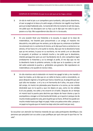 PROGRAMAS DE DESARROLLO SOCIAL/AFECTIVO PARA ALUMNOS CON PROBLEMAS DE CONDUCTA
81
EJEMPLOS DE HISTORIAS (lo que no se vale que yo les haga a otros)
1 Un día le me� el pie a un compañero para tumbarlo, sólo quería diver�rme,
al caer se pegó en la boca y le salió sangre, el director me regañó muy fuerte
pero yo lo dejé hablando solo, la mamá del niño me reclamó al salir de clases,
me pidió que me disculpara con su hijo y yo le dije que me valía lo que le
pasara a su hijo. Me suspendieron dos días sin ir a la escuela.
2 En una ocasión llevé una historieta a la escuela, la saqué en la clase de
matemá�cas, me levanté para presumírsela a un amigo, el maestro me
descubrió y me pidió que me sentara, yo le dije que no, entonces el profesor
me amenazó con ir a sentarme él mismo, yo le dije que fuera a sentarme si se
atrevía, él fue hacia mi y me quitó la revista, dijo que me la devolvería hasta
que yo me sentara, la puso en su escritorio, no me senté y en un descuido
la recuperé, el profesor se molestó mucho y me pidió que la devolviera,
intentó perseguirme pero yo corrí burlándome de él, otro compañero logró
arrebatarme la historieta y se la entregó al profe, él me dijo que no me
la devolvería hasta la próxima semana, le dije que se la quedara y me salí
del salón azotando la puerta y gritándole una grosería. Me reprobaron en
matemá�cas y me quedé sin recreo 3 días.
3 Un día mientras veía la televisión mi mamá me apagó la tele y me mandó a
lavar los trastes, yo le dije que en un ra�to lo hacía y volví a encenderla, un
poco después regresó y me gritó que fuera a lavarlos ya, le pregunté que por
qué sólo me tocaban a mí y no a mi hermanita de 4 años, me puse a llorar
del coraje, mi mamá me jaloneaba para llevarme a la cocina, yo me resis�a
diciéndole que no la quería y que me dejara en paz, como no me soltaba
le di una patada, me soltó y me encerré en el baño. Después de un �empo
mi mamá tocó la puerta para decirme que dejara de hacer drama y que la
acompañara a recoger a mi hermanita del kínder, yo sí quería ir porque me da
mucho miedo quedarme sola, pero le grité que se fuera. Al ﬁnal me quedé con
mucho miedo hasta que llegó mi papá. Hubo una pelea entre ellos porque a
mi papá no le gusta que mi mamá me deje sola (me sen� mal por eso).
Se escuchan con atención las historias tratando de que cada par�cipante iden�ﬁque a las
personas que perjudicó con sus actos y que jus�ﬁque por qué cree que lo que hizo no “se
vale”.
 