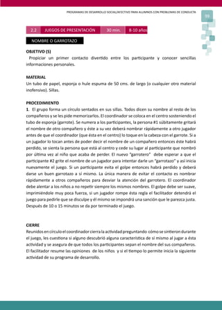 PROGRAMAS DE DESARROLLO SOCIAL/AFECTIVO PARA ALUMNOS CON PROBLEMAS DE CONDUCTA
99
OBJETIVO (S)
Propiciar un primer contacto diver�do entre los par�cipante y conocer sencillas
informaciones personales.
MATERIAL
Un tubo de papel, esponja o hule espuma de 50 cms. de largo (o cualquier otro material
inofensivo). Sillas.
PROCEDIMIENTO
1. El grupo forma un círculo sentados en sus sillas. Todos dicen su nombre al resto de los
compañeros y se les pide memorizarlos. El coordinador se coloca en el centro sosteniendo el
tubo de esponja (garrote). Se numera a los par�cipantes, la persona #1 súbitamente gritará
el nombre de otro compañero y éste a su vez deberá nombrar rápidamente a otro jugador
antes de que el coordinador (que ésta en el centro) lo toque en la cabeza con el garrote. Si a
un jugador lo tocan antes de poder decir el nombre de un compañero entonces éste habrá
perdido, se sienta la persona que está al centro y cede su lugar al par�cipante que nombró
por úl�ma vez al niño que acaba de perder. El nuevo “garrotero” debe esperar a que el
par�cipante #2 grite el nombre de un jugador para intentar darle un “garrotazo” y así inicia
nuevamente el juego. Si un par�cipante evita el golpe entonces habrá perdido y deberá
darse un buen garrotazo a sí mismo. La única manera de evitar el contacto es nombrar
rápidamente a otros compañeros para desviar la atención del garrotero. El coordinador
debe alentar a los niños a no repe�r siempre los mismos nombres. El golpe debe ser suave,
imprimiéndole muy poca fuerza, si un jugador rompe ésta regla el facilitador detendrá el
juego para pedirle que se disculpe y él mismo se impondrá una sanción que le parezca justa.
Después de 10 o 15 minutos se da por terminado el juego.
CIERRE
Reunidosencírculoelcoordinadorcierralaac�vidadpreguntando cómosesin�erondurante
el juego, les cues�ona si alguno descubrió alguna caracterís�ca de sí mismo al jugar a ésta
ac�vidad y se asegura de que todos los par�cipantes sepan el nombre del sus compañeros.
El facilitador resume las opiniones de los niños y si el �empo lo permite inicia la siguiente
ac�vidad de su programa de desarrollo.
2.2 JUEGOS DE PRESENTACIÓN 30 min. 8-10 años.
NOMBRE O GARROTAZO
 