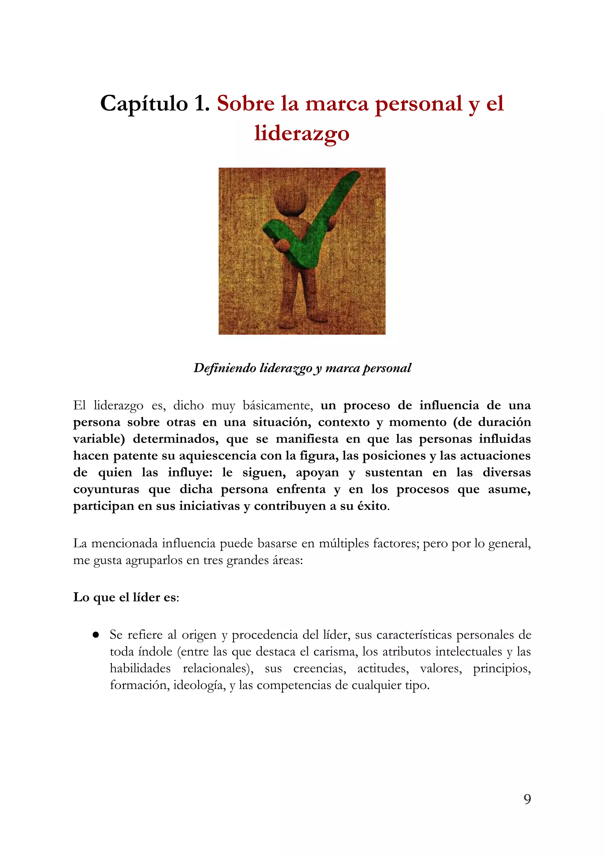 Capítulo 1. ​Sobre la marca personal y el 
liderazgo 
 
Definiendo liderazgo y marca personal 
El liderazgo es, dicho muy básicamente, ​un proceso de influencia de una                       
persona sobre otras en una situación, contexto y momento (de duración                     
variable) determinados, que se manifiesta en que las personas influidas                   
hacen patente su aquiescencia con la figura, las posiciones y las actuaciones                       
de quien las influye: le siguen, apoyan y sustentan en las diversas                       
coyunturas que dicha persona enfrenta y en los procesos que asume,                     
participan en sus iniciativas y contribuyen a su éxito​. 
La mencionada influencia puede basarse en múltiples factores; pero por lo general,                       
me gusta agruparlos en tres grandes áreas: 
Lo que el líder es​: 
● Se refiere al origen y procedencia del líder, sus características personales de                       
toda índole (entre las que destaca el carisma, los atributos intelectuales y las                         
habilidades relacionales), sus creencias, actitudes, valores, principios,             
formación, ideología, y las competencias de cualquier tipo. 
 
 
9
 