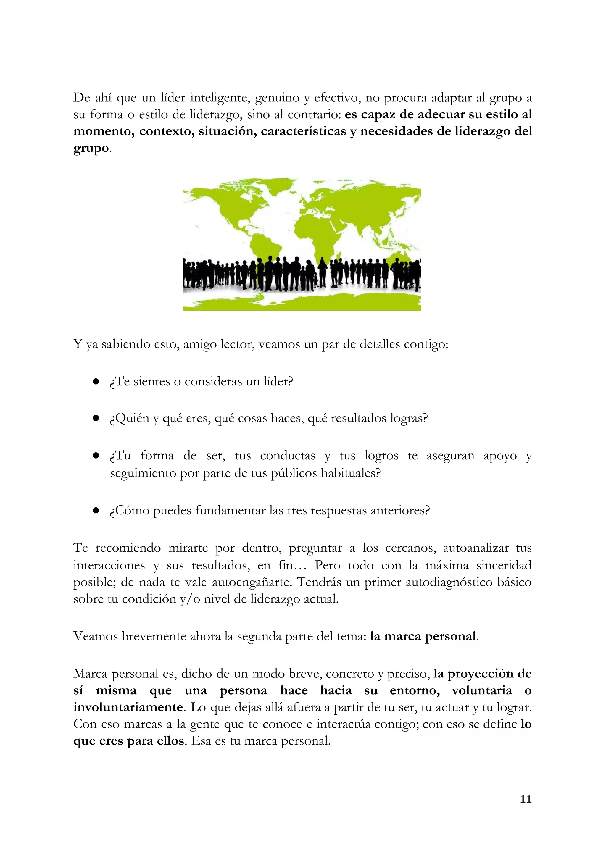 De ahí que un líder inteligente, genuino y efectivo, no procura adaptar al grupo a                             
su forma o estilo de liderazgo, sino al contrario: ​es capaz de adecuar su estilo al                               
momento, contexto, situación, características y necesidades de liderazgo del                 
grupo​. 
 
Y ya sabiendo esto, amigo lector, veamos un par de detalles contigo: 
● ¿Te sientes o consideras un líder? 
● ¿Quién y qué eres, qué cosas haces, qué resultados logras? 
● ¿Tu forma de ser, tus conductas y tus logros te aseguran apoyo y                         
seguimiento por parte de tus públicos habituales? 
● ¿Cómo puedes fundamentar las tres respuestas anteriores? 
Te recomiendo mirarte por dentro, preguntar a los cercanos, autoanalizar tus                     
interacciones y sus resultados, en fin… Pero todo con la máxima sinceridad                       
posible; de nada te vale autoengañarte. Tendrás un primer autodiagnóstico básico                     
sobre tu condición y/o nivel de liderazgo actual. 
Veamos brevemente ahora la segunda parte del tema: ​la marca personal​. 
Marca personal es, dicho de un modo breve, concreto y preciso, ​la proyección de                           
sí misma que una persona hace hacia su entorno, voluntaria o                     
involuntariamente​. Lo que dejas allá afuera a partir de tu ser, tu actuar y tu lograr.                               
Con eso marcas a la gente que te conoce e interactúa contigo; con eso se define ​lo                                 
que eres para ellos​. Esa es tu marca personal. 
11
 