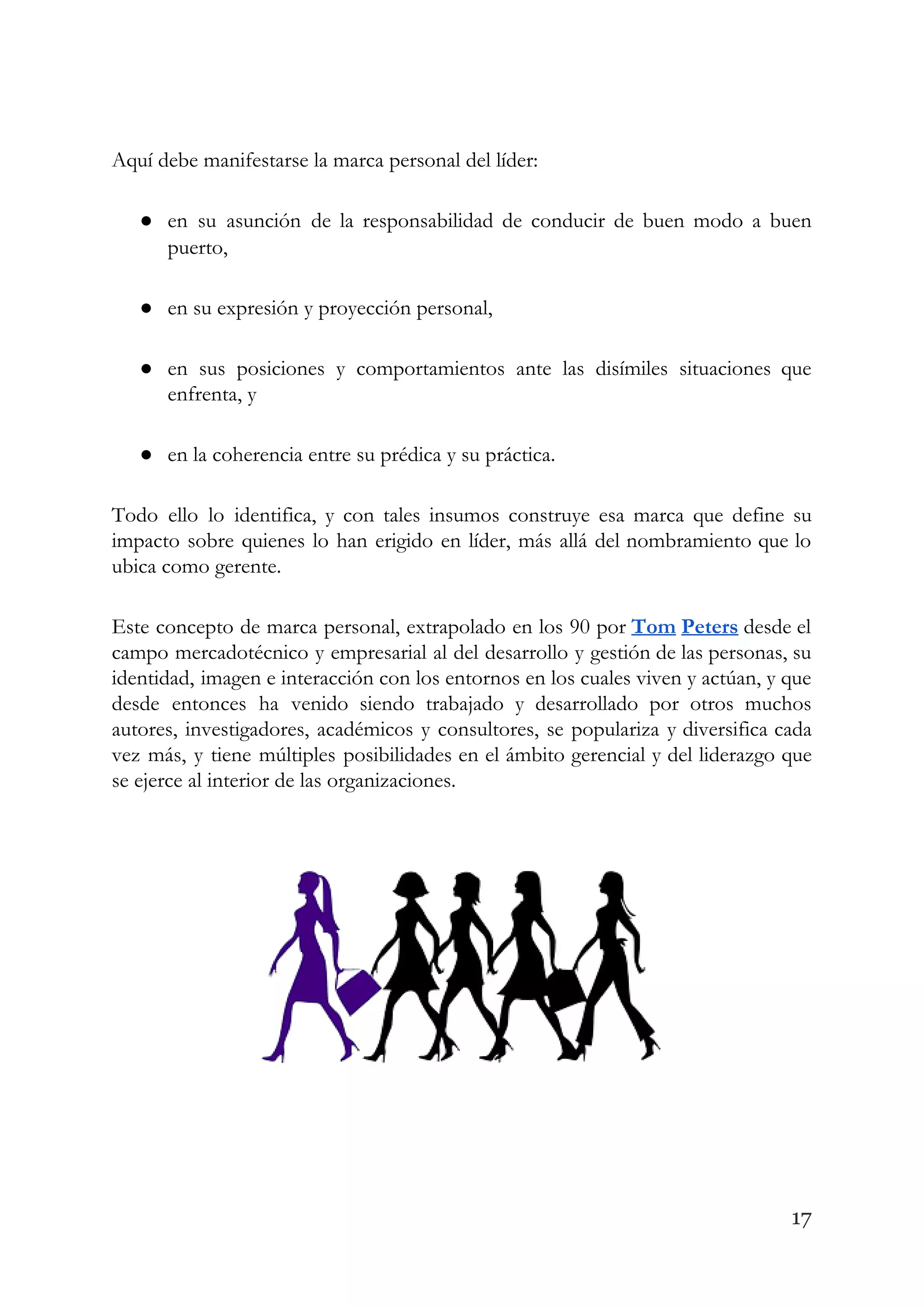 Aquí debe manifestarse la marca personal del líder: 
● en su asunción de la responsabilidad de conducir de buen modo a buen                         
puerto, 
● en su expresión y proyección personal, 
● en sus posiciones y comportamientos ante las disímiles situaciones que                   
enfrenta, y 
● en la coherencia entre su prédica y su práctica. 
Todo ello lo identifica, y con tales insumos construye esa marca que define su                           
impacto sobre quienes lo han erigido en líder, más allá del nombramiento que lo                           
ubica como gerente.  
Este concepto de marca personal, extrapolado en los 90 por ​Tom Peters desde el                           
campo mercadotécnico y empresarial al del desarrollo y gestión de las personas, su                         
identidad, imagen e interacción con los entornos en los cuales viven y actúan, y que                             
desde entonces ha venido siendo trabajado y desarrollado por otros muchos                     
autores, investigadores, académicos y consultores, se populariza y diversifica cada                   
vez más, y tiene múltiples posibilidades en el ámbito gerencial y del liderazgo que                           
se ejerce al interior de las organizaciones. 
 
17
 