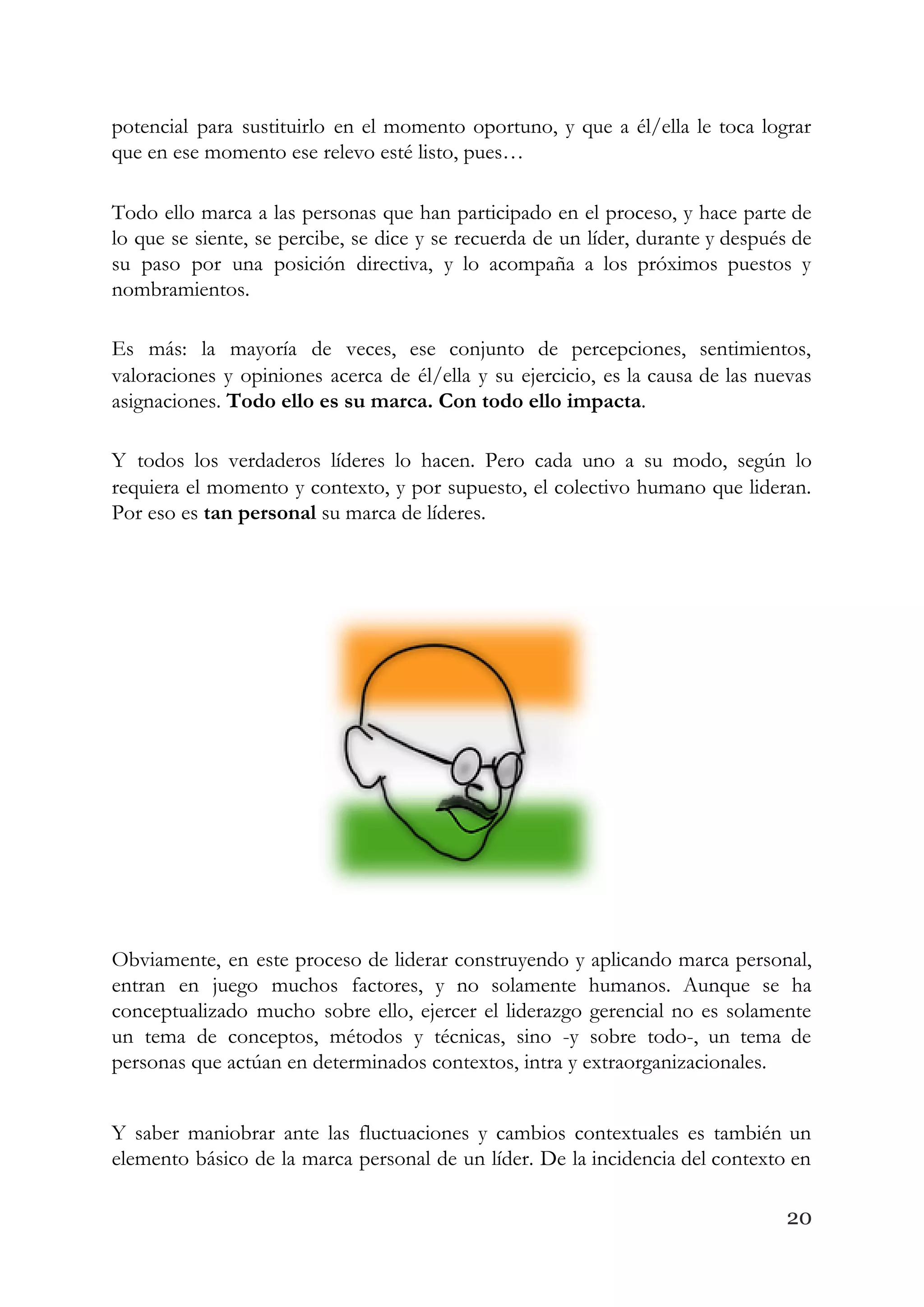 potencial para sustituirlo en el momento oportuno, y que a él/ella le toca lograr                           
que en ese momento ese relevo esté listo, pues… 
Todo ello marca a las personas que han participado en el proceso, y hace parte de                               
lo que se siente, se percibe, se dice y se recuerda de un líder, durante y después de                                   
su paso por una posición directiva, y lo acompaña a los próximos puestos y                           
nombramientos. 
Es más: la mayoría de veces, ese conjunto de percepciones, sentimientos,                     
valoraciones y opiniones acerca de él/ella y su ejercicio, es la causa de las nuevas                             
asignaciones. ​Todo ello es su marca. Con todo ello impacta​. 
Y todos los verdaderos líderes lo hacen. Pero cada uno a su modo, según lo                             
requiera el momento y contexto, y por supuesto, el colectivo humano que lideran.                         
Por eso es ​tan personal​ su marca de líderes. 
 
Obviamente, en este proceso de liderar construyendo y aplicando marca personal,                     
entran en juego muchos factores, y no solamente humanos. Aunque se ha                       
conceptualizado mucho sobre ello, ejercer el liderazgo gerencial no es solamente                     
un tema de conceptos, métodos y técnicas, sino -y sobre todo-, un tema de                           
personas que actúan en determinados contextos, intra y extraorganizacionales. 
Y saber maniobrar ante las fluctuaciones y cambios contextuales es también un                       
elemento básico de la marca personal de un líder. De la incidencia del contexto en                             
20
 
