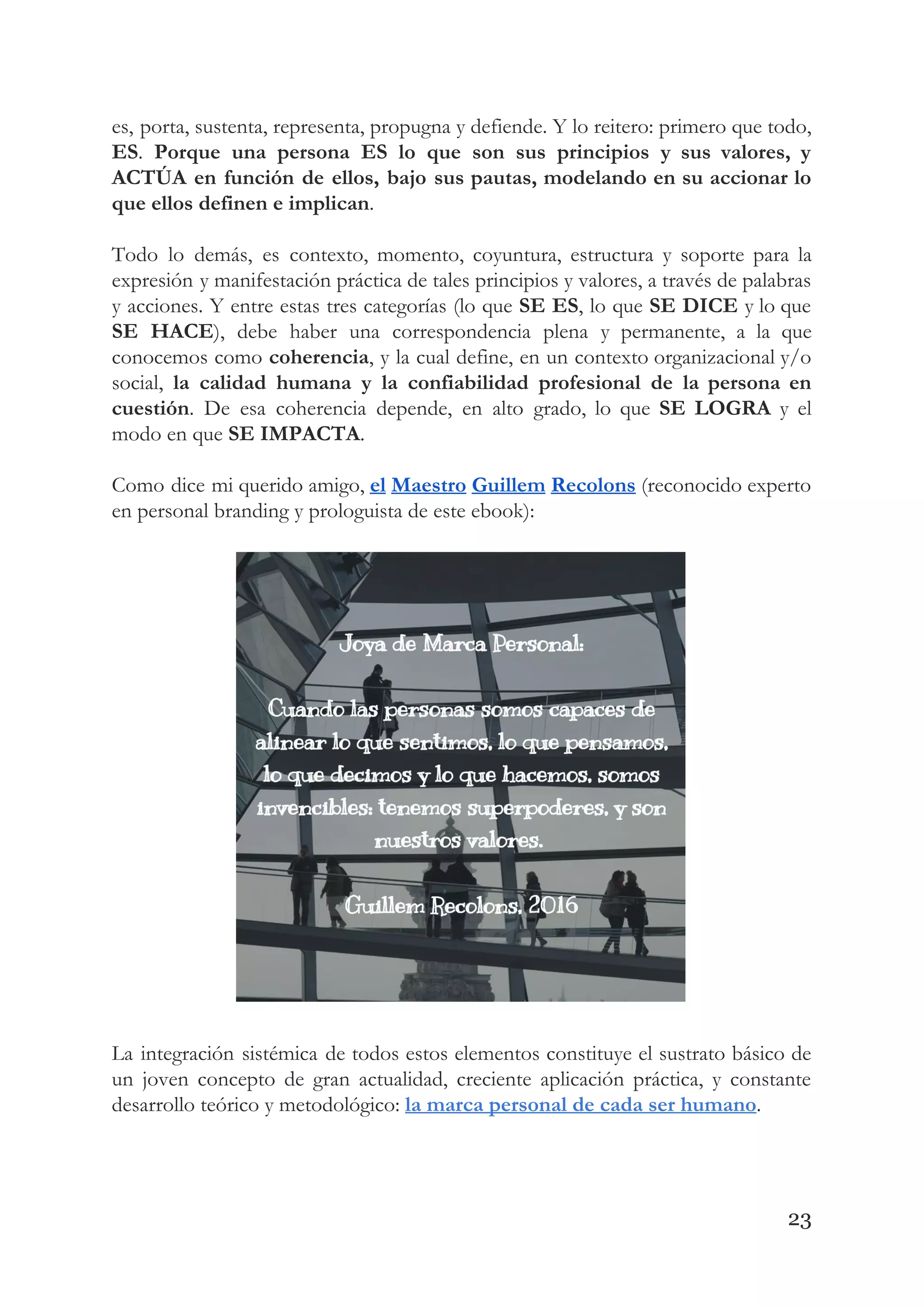 es, porta, sustenta, representa, propugna y defiende. Y lo reitero: primero que todo,                         
ES​. ​Porque una persona ES lo que son sus principios y sus valores, y                           
ACTÚA en función de ellos, bajo sus pautas, modelando en su accionar lo                         
que ellos definen e implican​. 
 
Todo lo demás, es contexto, momento, coyuntura, estructura y soporte para la                       
expresión y manifestación práctica de tales principios y valores, a través de palabras                         
y acciones. Y entre estas tres categorías (lo que ​SE ES​, lo que ​SE DICE y lo que                                   
SE HACE​), debe haber una correspondencia plena y permanente, a la que                       
conocemos como ​coherencia​, y la cual define, en un contexto organizacional y/o                       
social, ​la calidad humana y la confiabilidad profesional de la persona en                       
cuestión​. De esa coherencia depende, en alto grado, lo que ​SE LOGRA y el                           
modo en que ​SE IMPACTA​. 
 
Como dice mi querido amigo, ​el Maestro Guillem Recolons (reconocido experto                     
en personal branding y prologuista de este ebook): 
 
 
La integración sistémica de todos estos elementos constituye el sustrato básico de                       
un joven concepto de gran actualidad, creciente aplicación práctica, y constante                     
desarrollo teórico y metodológico:​ ​la marca personal de cada ser humano​. 
 
23
 