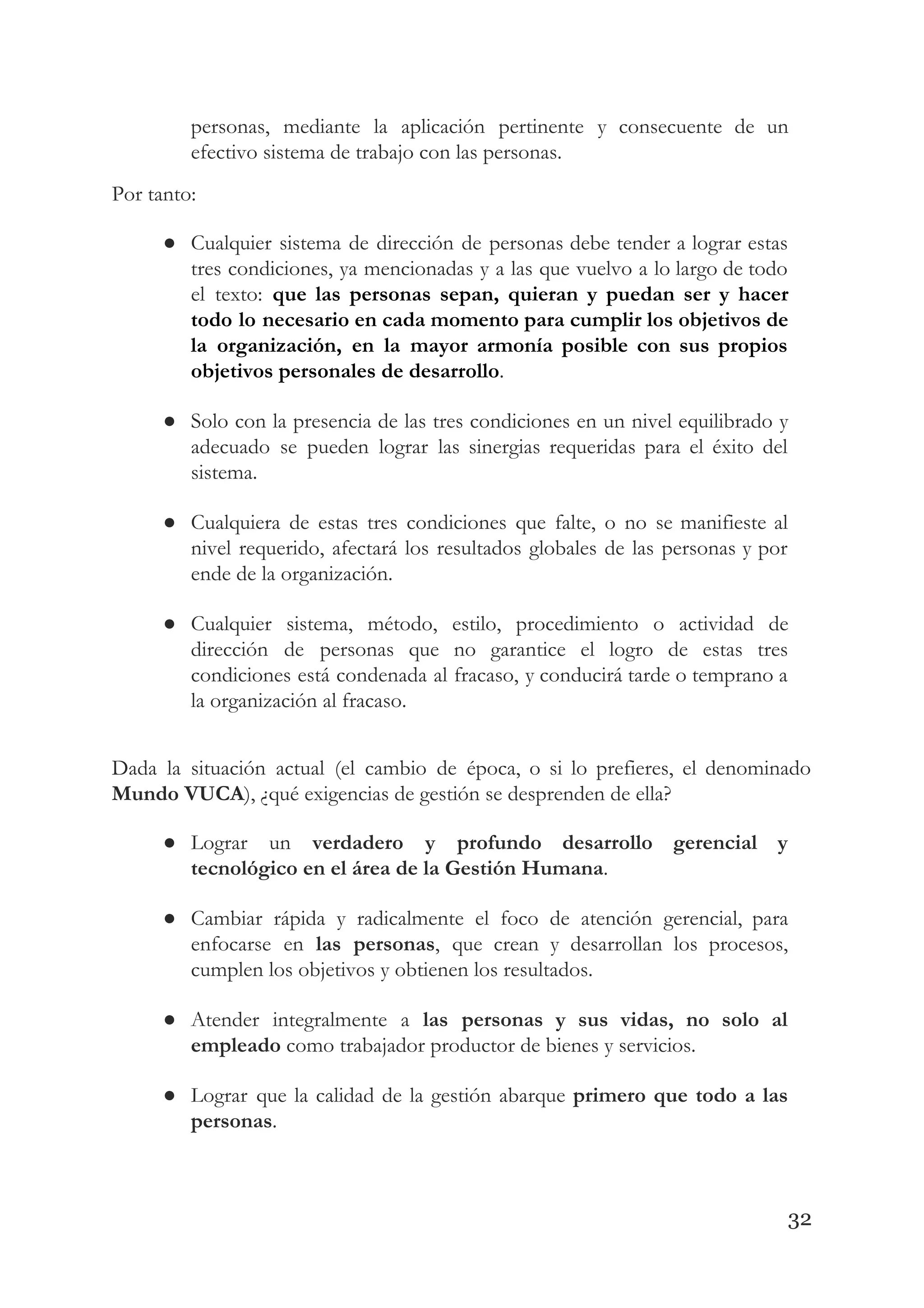 personas, mediante la aplicación pertinente y consecuente de un                 
efectivo sistema de trabajo con las personas. 
Por tanto: 
● Cualquier sistema de dirección de personas debe tender a lograr estas                     
tres condiciones, ya mencionadas y a las que vuelvo a lo largo de todo                           
el texto: ​que las personas sepan, quieran y puedan ser y hacer                       
todo lo necesario en cada momento para cumplir los objetivos de                     
la organización, en la mayor armonía posible con sus propios                   
objetivos personales de desarrollo​. 
● Solo con la presencia de las tres condiciones en un nivel equilibrado y                         
adecuado se pueden lograr las sinergias requeridas para el éxito del                     
sistema. 
● Cualquiera de estas tres condiciones que falte, o no se manifieste al                       
nivel requerido, afectará los resultados globales de las personas y por                     
ende de la organización. 
● Cualquier sistema, método, estilo, procedimiento o actividad de               
dirección de personas que no garantice el logro de estas tres                     
condiciones está condenada al fracaso, y conducirá tarde o temprano a                     
la organización al fracaso. 
 
Dada la situación actual (el cambio de época, o si lo prefieres, el denominado                           
Mundo VUCA​), ¿qué exigencias de gestión se desprenden de ella? 
● Lograr un ​verdadero y profundo desarrollo gerencial y               
tecnológico en el área de la Gestión Humana​. 
● Cambiar rápida y radicalmente el foco de atención gerencial, para                   
enfocarse en ​las personas​, que crean y desarrollan los procesos,                   
cumplen los objetivos y obtienen los resultados. 
● Atender integralmente a ​las personas y sus vidas, no solo al                     
empleado​ como trabajador productor de bienes y servicios. 
● Lograr que la calidad de la gestión abarque ​primero que todo a las                         
personas​. 
32
 