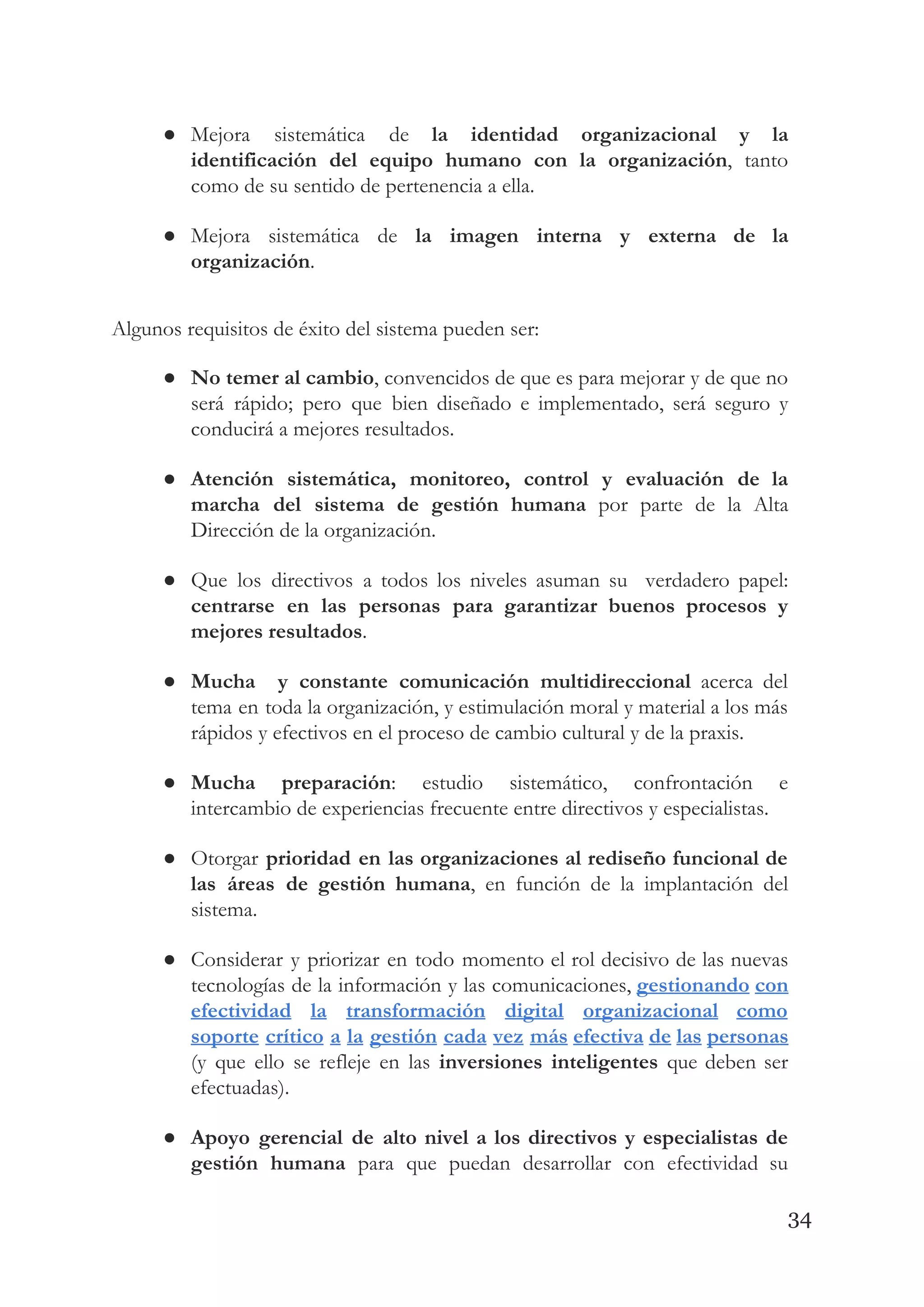 ● Mejora sistemática de ​la identidad organizacional y la               
identificación del equipo humano con la organización​, tanto               
como de su sentido de pertenencia a ella.   
● Mejora sistemática de ​la imagen interna y externa de la                   
organización​. 
 
Algunos requisitos de éxito del sistema pueden ser: 
● No temer al cambio​, convencidos de que es para mejorar y de que no                           
será rápido; pero que bien diseñado e implementado, será seguro y                     
conducirá a mejores resultados. 
● Atención sistemática, monitoreo, control y evaluación de la               
marcha del sistema de gestión humana por parte de la Alta                     
Dirección de la organización. 
● Que los directivos a todos los niveles asuman su verdadero papel:                     
centrarse en las personas para garantizar buenos procesos y                 
mejores resultados​. 
● Mucha y constante comunicación multidireccional acerca del             
tema en toda la organización, y estimulación moral y material a los más                         
rápidos y efectivos en el proceso de cambio cultural y de la praxis. 
● Mucha preparación​: estudio sistemático, confrontación e           
intercambio de experiencias frecuente entre directivos y especialistas. 
● Otorgar ​prioridad en las organizaciones al rediseño funcional de                 
las áreas de gestión humana​, en función de la implantación del                     
sistema. 
● Considerar y priorizar en todo momento el rol decisivo de las nuevas                       
tecnologías de la información y las comunicaciones, ​gestionando con                 
efectividad la transformación digital organizacional como           
soporte crítico a la gestión cada vez más efectiva de las personas                       
(y que ello se refleje en las ​inversiones inteligentes que deben ser                       
efectuadas). 
● Apoyo gerencial de alto nivel a los directivos y especialistas de                     
gestión humana para que puedan desarrollar con efectividad su                 
34
 