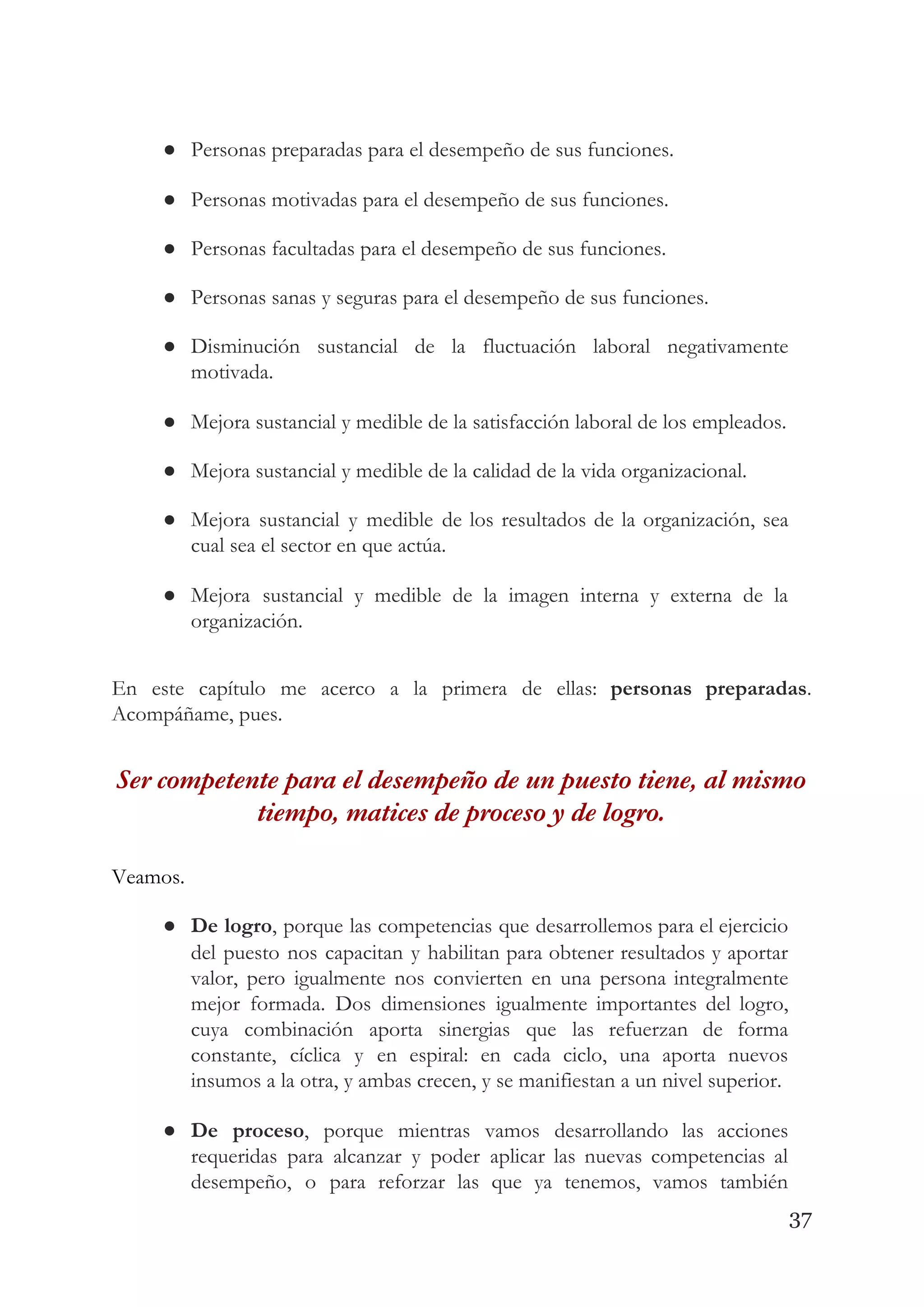 ● Personas preparadas para el desempeño de sus funciones. 
● Personas motivadas para el desempeño de sus funciones. 
● Personas facultadas para el desempeño de sus funciones. 
● Personas sanas y seguras para el desempeño de sus funciones. 
● Disminución sustancial de la fluctuación laboral negativamente             
motivada. 
● Mejora sustancial y medible de la satisfacción laboral de los empleados. 
● Mejora sustancial y medible de la calidad de la vida organizacional. 
● Mejora sustancial y medible de los resultados de la organización, sea                     
cual sea el sector en que actúa. 
● Mejora sustancial y medible de la imagen interna y externa de la                       
organización. 
 
En este capítulo me acerco a la primera de ellas: ​personas preparadas​.                       
Acompáñame, pues. 
Ser competente para el desempeño de un puesto tiene, al mismo 
tiempo, matices de proceso y de logro.  
Veamos.   
● De logro​, porque las competencias que desarrollemos para el ejercicio                   
del puesto nos capacitan y habilitan para obtener resultados y aportar                     
valor, pero igualmente nos convierten en una persona integralmente                 
mejor formada. Dos dimensiones igualmente importantes del logro,               
cuya combinación aporta sinergias que las refuerzan de forma                 
constante, cíclica y en espiral: en cada ciclo, una aporta nuevos                     
insumos a la otra, y ambas crecen, y se manifiestan a un nivel superior. 
● De proceso​, porque mientras vamos desarrollando las acciones               
requeridas para alcanzar y poder aplicar las nuevas competencias al                   
desempeño, o para reforzar las que ya tenemos, vamos también                   
37
 