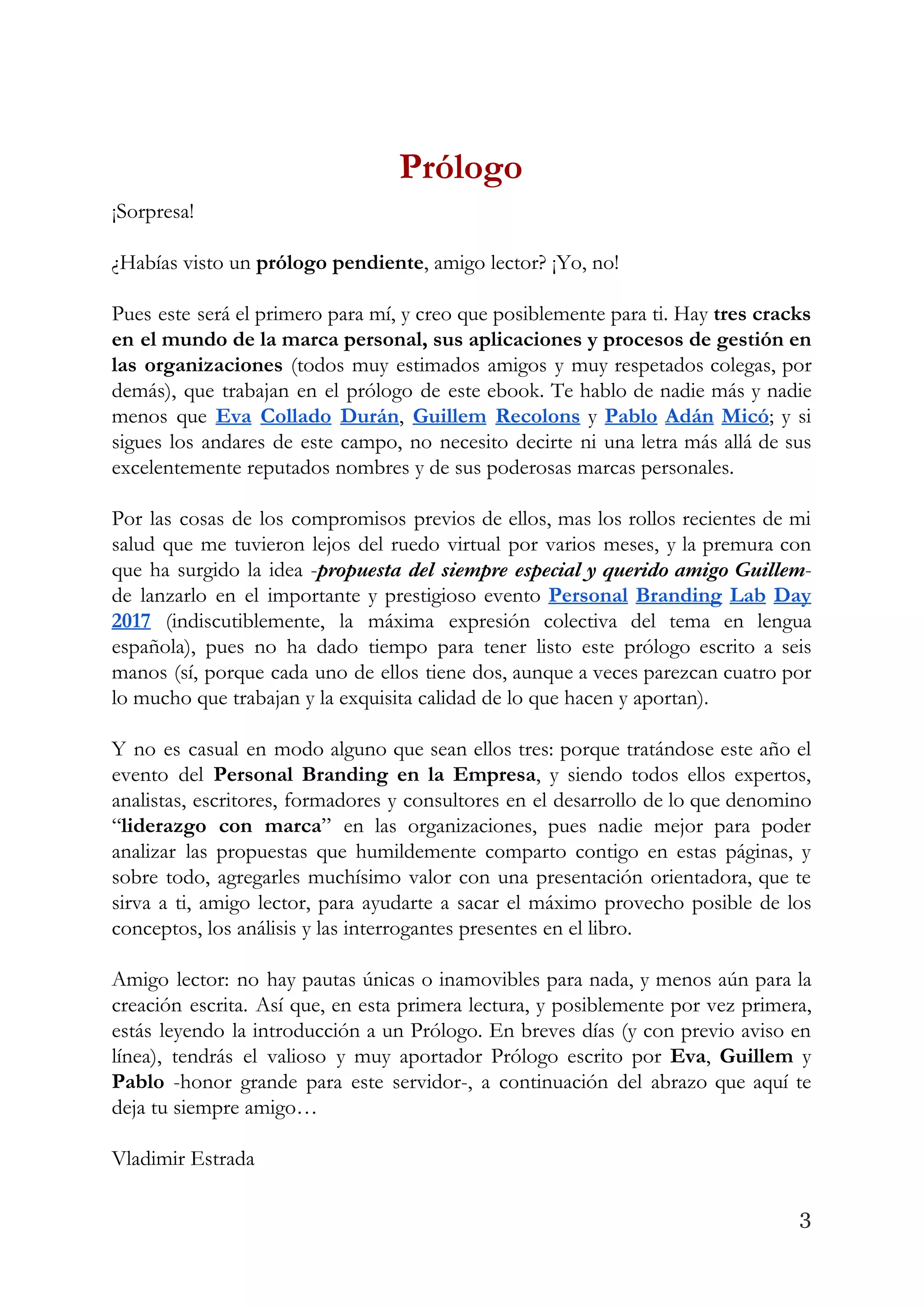Prólogo  
¡Sorpresa! 
 
¿Habías visto un ​prólogo pendiente​, amigo lector? ¡Yo, no! 
 
Pues este será el primero para mí, y creo que posiblemente para ti. Hay ​tres cracks                               
en el mundo de la marca personal, sus aplicaciones y procesos de gestión en                           
las organizaciones (todos muy estimados amigos y muy respetados colegas, por                     
demás), que trabajan en el prólogo de este ebook. Te hablo de nadie más y nadie                               
menos que ​Eva Collado Durán​, ​Guillem Recolons y ​Pablo Adán Micó​; y si                         
sigues los andares de este campo, no necesito decirte ni una letra más allá de sus                               
excelentemente reputados nombres y de sus poderosas marcas personales.  
 
Por las cosas de los compromisos previos de ellos, mas los rollos recientes de mi                             
salud que me tuvieron lejos del ruedo virtual por varios meses, y la premura con                             
que ha surgido la idea -​propuesta del siempre especial y querido amigo Guillem​-                         
de lanzarlo en el importante y prestigioso evento ​Personal Branding Lab Day                       
2017 ​(indiscutiblemente, la máxima expresión colectiva del tema en lengua                   
española), pues no ha dado tiempo para tener listo este prólogo escrito a seis                           
manos (sí, porque cada uno de ellos tiene dos, aunque a veces parezcan cuatro por                             
lo mucho que trabajan y la exquisita calidad de lo que hacen y aportan).  
 
Y no es casual en modo alguno que sean ellos tres: porque tratándose este año el                               
evento del ​Personal Branding en la Empresa​, y siendo todos ellos expertos,                       
analistas, escritores, formadores y consultores en el desarrollo de lo que denomino                       
“​liderazgo con marca​” en las organizaciones, pues nadie mejor para poder                     
analizar las propuestas que humildemente comparto contigo en estas páginas, y                     
sobre todo, agregarles muchísimo valor con una presentación orientadora, que te                     
sirva a ti, amigo lector, para ayudarte a sacar el máximo provecho posible de los                             
conceptos, los análisis y las interrogantes presentes en el libro.  
 
Amigo lector: no hay pautas únicas o inamovibles para nada, y menos aún para la                             
creación escrita. Así que, en esta primera lectura, y posiblemente por vez primera,                         
estás leyendo la introducción a un Prólogo. En breves días (y con previo aviso en                             
línea), tendrás el valioso y muy aportador Prólogo escrito por ​Eva​, ​Guillem y                         
Pablo -honor grande para este servidor-, a continuación del abrazo que aquí te                         
deja tu siempre amigo… 
 
Vladimir Estrada  
3
 