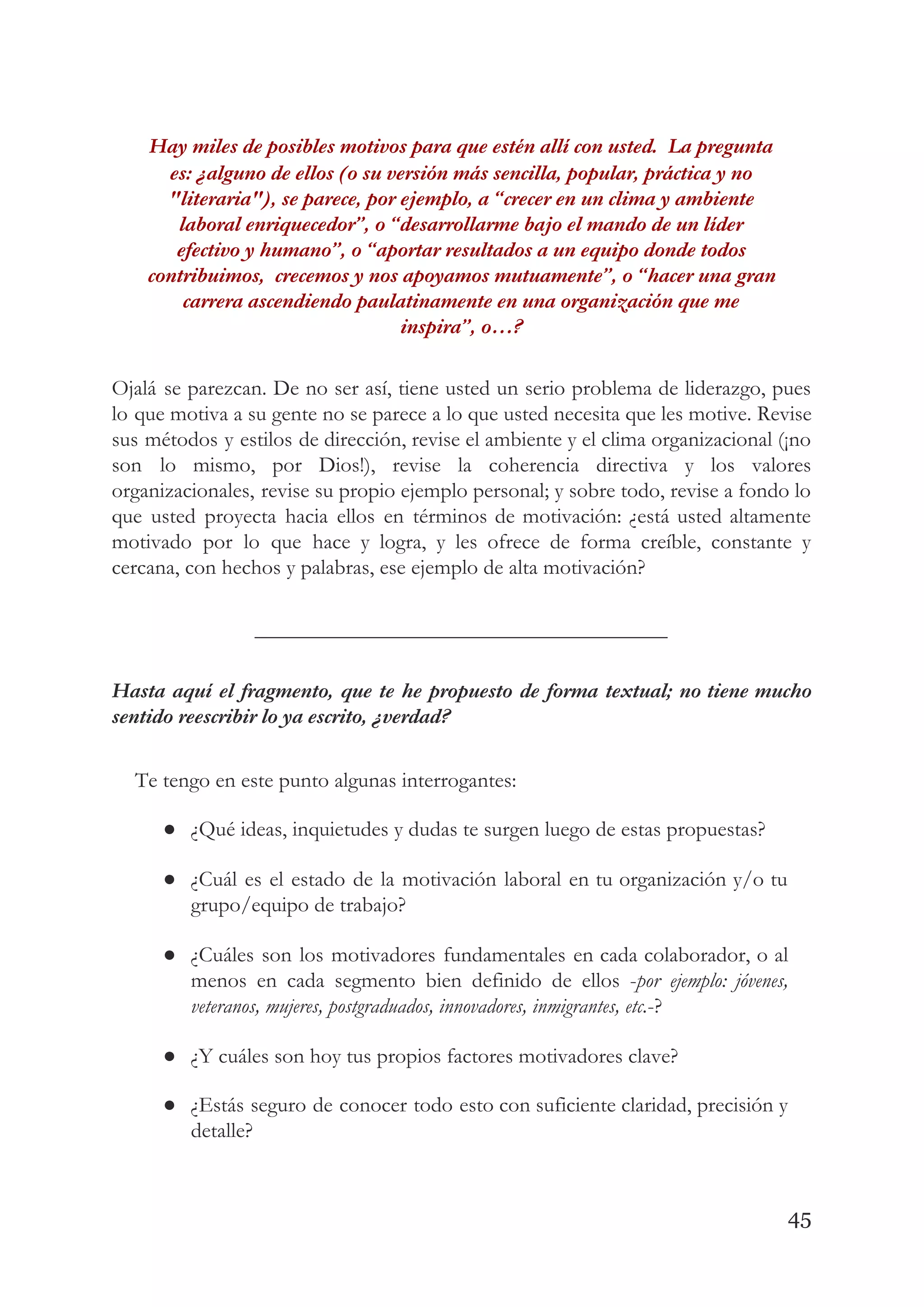Hay miles de posibles motivos para que estén allí con usted.  La pregunta 
es: ¿alguno de ellos (o su versión más sencilla, popular, práctica y no 
"literaria"), se parece, por ejemplo, a “crecer en un clima y ambiente 
laboral enriquecedor”, o “desarrollarme bajo el mando de un líder 
efectivo y humano”, o “aportar resultados a un equipo donde todos 
contribuimos,  crecemos y nos apoyamos mutuamente”, o “hacer una gran 
carrera ascendiendo paulatinamente en una organización que me 
inspira”, o…?   
Ojalá se parezcan. De no ser así, tiene usted un serio problema de liderazgo, pues                             
lo que motiva a su gente no se parece a lo que usted necesita que les motive. Revise                                   
sus métodos y estilos de dirección, revise el ambiente y el clima organizacional (¡no                           
son lo mismo, por Dios!), revise la coherencia directiva y los valores                       
organizacionales, revise su propio ejemplo personal; y sobre todo, revise a fondo lo                         
que usted proyecta hacia ellos en términos de motivación: ¿está usted altamente                       
motivado por lo que hace y logra, y les ofrece de forma creíble, constante y                             
cercana, con hechos y palabras, ese ejemplo de alta motivación? 
______________________________________ 
Hasta aquí el fragmento, que te he propuesto de forma textual; no tiene mucho                           
sentido reescribir lo ya escrito, ¿verdad?   
  
Te tengo en este punto algunas interrogantes: 
● ¿Qué ideas, inquietudes y dudas te surgen luego de estas propuestas? 
● ¿Cuál es el estado de la motivación laboral en tu organización y/o tu                         
grupo/equipo de trabajo? 
● ¿Cuáles son los motivadores fundamentales en cada colaborador, o al                   
menos en cada segmento bien definido de ellos -​por ejemplo: jóvenes,                     
veteranos, mujeres, postgraduados, innovadores, inmigrantes, etc.​-? 
● ¿Y cuáles son hoy tus propios factores motivadores clave? 
● ¿Estás seguro de conocer todo esto con suficiente claridad, precisión y                     
detalle? 
45
 
