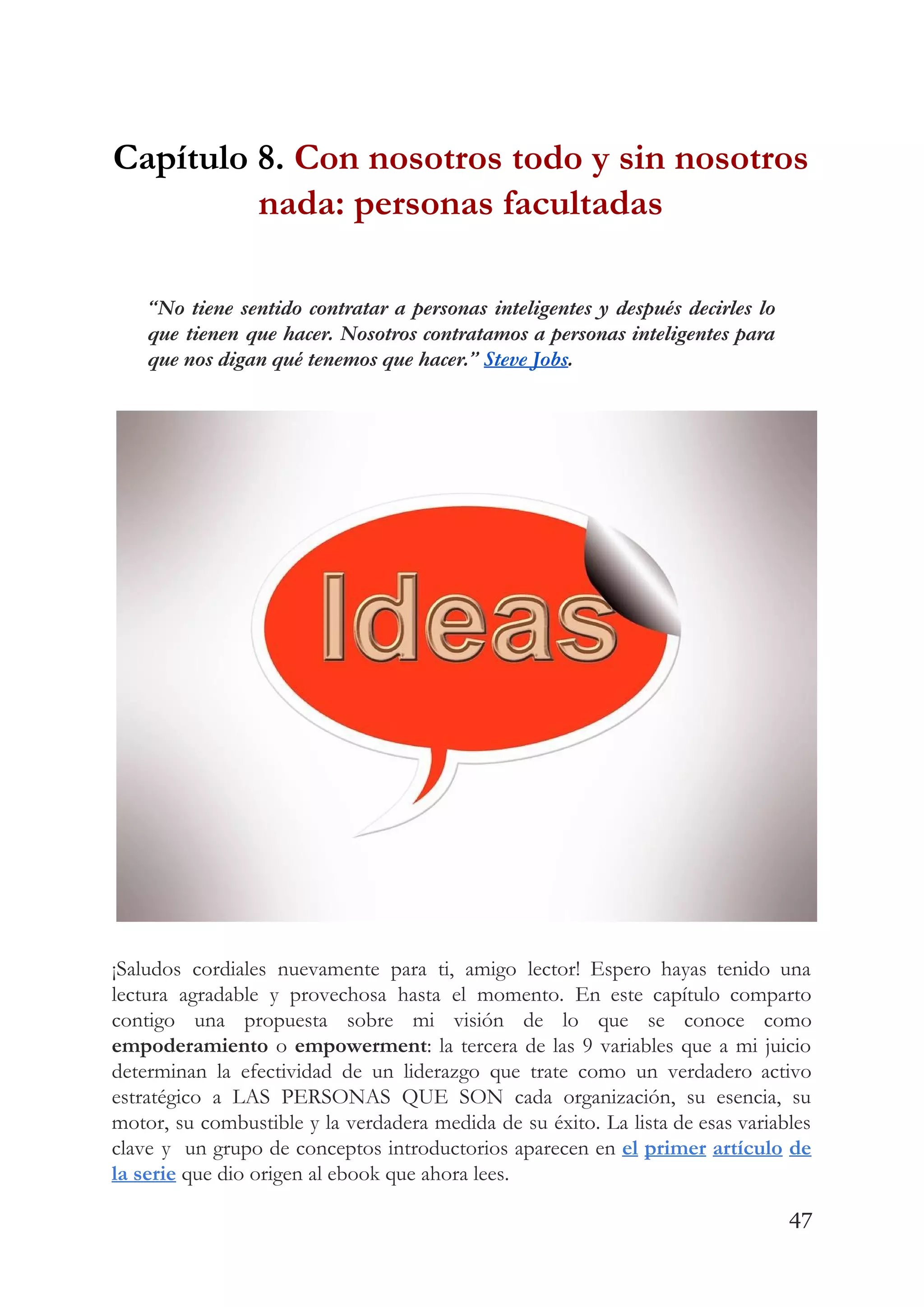Capítulo 8. ​Con nosotros todo y sin nosotros 
nada: personas facultadas 
 
“No tiene sentido contratar a personas inteligentes y después decirles lo                     
que tienen que hacer. Nosotros contratamos a personas inteligentes para                   
que nos digan qué tenemos que hacer.” ​Steve Jobs​. 
 
 
¡Saludos cordiales nuevamente para ti, amigo lector! Espero hayas tenido una                     
lectura agradable y provechosa hasta el momento. En este capítulo comparto                     
contigo una propuesta sobre mi visión de lo que se conoce como                       
empoderamiento o ​empowerment​: la tercera de las 9 variables que a mi juicio                         
determinan la efectividad de un liderazgo que trate como un verdadero activo                       
estratégico a LAS PERSONAS QUE SON cada organización, su esencia, su                     
motor, su combustible y la verdadera medida de su éxito. La lista de esas variables                             
clave y un grupo de conceptos introductorios aparecen en ​el primer artículo de                         
la serie​ que dio origen al ebook que ahora lees. 
47
 