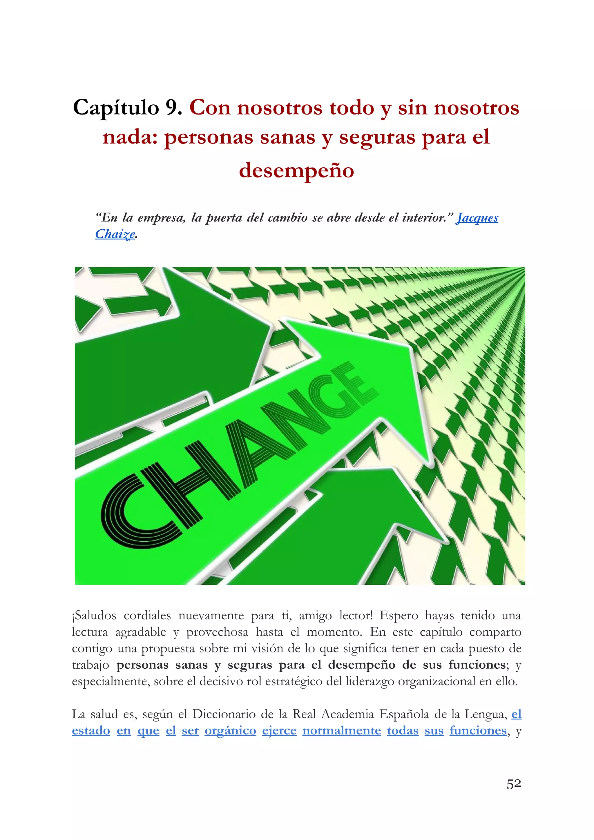 Capítulo 9. ​Con nosotros todo y sin nosotros 
nada: personas sanas y seguras para el 
desempeño  
“En la empresa, la puerta del cambio se abre desde el interior.” ​Jacques                         
Chaize​. 
 
 
¡Saludos cordiales nuevamente para ti, amigo lector! Espero hayas tenido una                     
lectura agradable y provechosa hasta el momento. En este capítulo comparto                     
contigo una propuesta sobre mi visión de lo que significa tener en cada puesto de                             
trabajo ​personas sanas y seguras para el desempeño de sus funciones​; y                       
especialmente, sobre el decisivo rol estratégico del liderazgo organizacional en ello. 
 
La salud es, según el Diccionario de la Real Academia Española de la Lengua, ​el                             
estado en que el ser orgánico ejerce normalmente todas sus funciones​, y                       
52
 