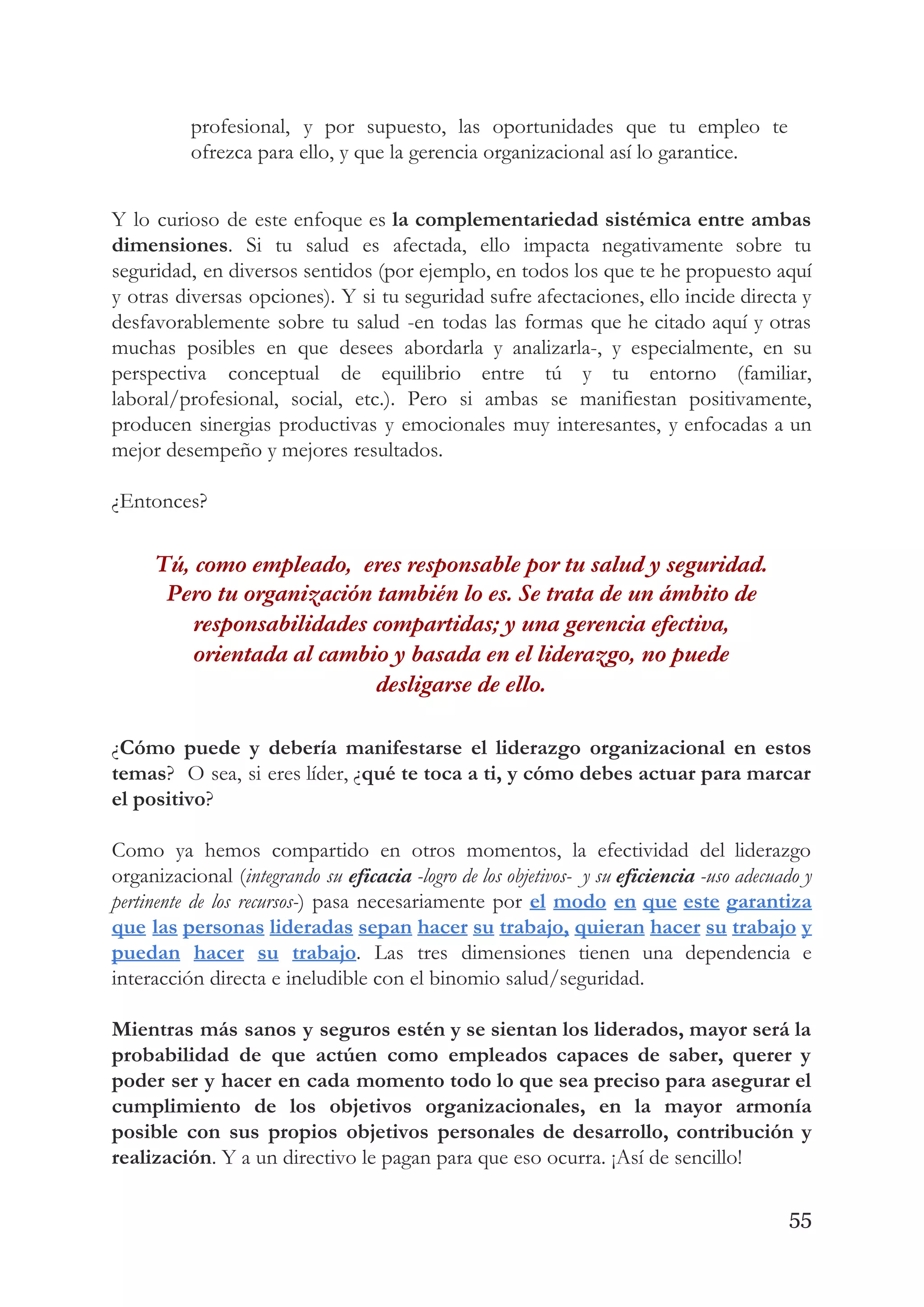 profesional, y por supuesto, las oportunidades que tu empleo te                   
ofrezca para ello, y que la gerencia organizacional así lo garantice. 
 
Y lo curioso de este enfoque es ​la complementariedad sistémica entre ambas                       
dimensiones​. Si tu salud es afectada, ello impacta negativamente sobre tu                     
seguridad, en diversos sentidos (por ejemplo, en todos los que te he propuesto aquí                           
y otras diversas opciones). Y si tu seguridad sufre afectaciones, ello incide directa y                           
desfavorablemente sobre tu salud -en todas las formas que he citado aquí y otras                           
muchas posibles en que desees abordarla y analizarla-, y especialmente, en su                       
perspectiva conceptual de equilibrio entre tú y tu entorno (familiar,                   
laboral/profesional, social, etc.). Pero si ambas se manifiestan positivamente,                 
producen sinergias productivas y emocionales muy interesantes, y enfocadas a un                     
mejor desempeño y mejores resultados. 
 
¿Entonces? 
Tú, como empleado,  eres responsable por tu salud y seguridad. 
Pero tu organización también lo es. Se trata de un ámbito de 
responsabilidades compartidas; y una gerencia efectiva, 
orientada al cambio y basada en el liderazgo, no puede 
desligarse de ello.   
¿​Cómo puede y debería manifestarse el liderazgo organizacional en estos                   
temas​? O sea, si eres líder, ¿​qué te toca a ti, y cómo debes actuar para marcar                                 
el positivo​? 
 
Como ya hemos compartido en otros momentos, la efectividad del liderazgo                     
organizacional (​integrando su ​eficacia -logro de los objetivos- y su ​eficiencia -uso adecuado y                           
pertinente de los recursos-​) pasa necesariamente por ​el modo en que este garantiza                         
que las personas lideradas sepan hacer su trabajo, quieran hacer su trabajo y                         
puedan hacer su trabajo​. Las tres dimensiones tienen una dependencia e                     
interacción directa e ineludible con el binomio salud/seguridad. 
 
Mientras más sanos y seguros estén y se sientan los liderados, mayor será la                           
probabilidad de que actúen como empleados capaces de saber, querer y                     
poder ser y hacer en cada momento todo lo que sea preciso para asegurar el                             
cumplimiento de los objetivos organizacionales, en la mayor armonía                 
posible con sus propios objetivos personales de desarrollo, contribución y                   
realización​. Y a un directivo le pagan para que eso ocurra. ¡Así de sencillo! 
 
55
 
