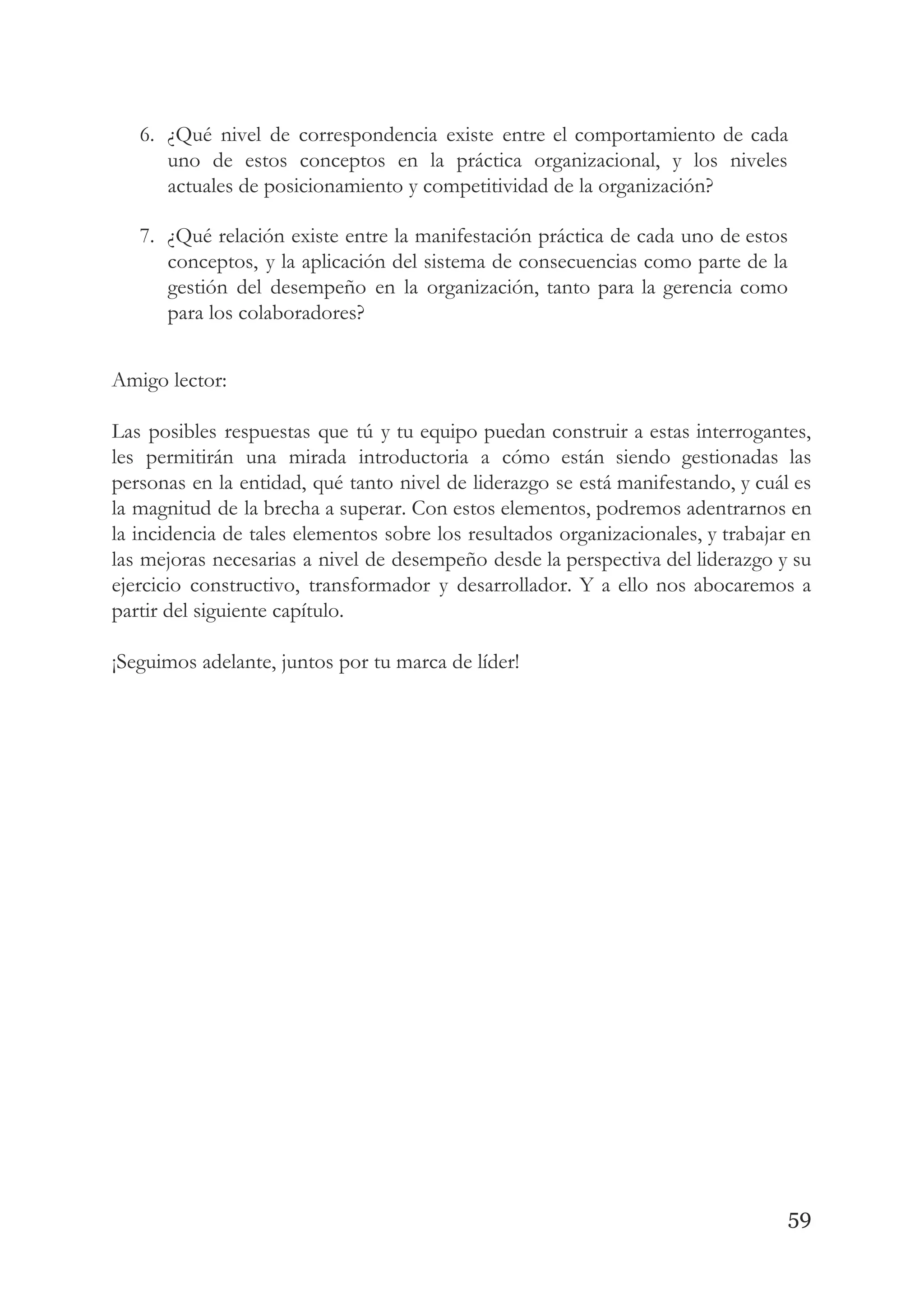 6. ¿Qué nivel de correspondencia existe entre el comportamiento de cada                   
uno de estos conceptos en la práctica organizacional, y los niveles                     
actuales de posicionamiento y competitividad de la organización? 
7. ¿Qué relación existe entre la manifestación práctica de cada uno de estos                       
conceptos, y la aplicación del sistema de consecuencias como parte de la                       
gestión del desempeño en la organización, tanto para la gerencia como                     
para los colaboradores? 
 
Amigo lector: 
 
Las posibles respuestas que tú y tu equipo puedan construir a estas interrogantes,                         
les permitirán una mirada introductoria a cómo están siendo gestionadas las                     
personas en la entidad, qué tanto nivel de liderazgo se está manifestando, y cuál es                             
la magnitud de la brecha a superar. Con estos elementos, podremos adentrarnos en                         
la incidencia de tales elementos sobre los resultados organizacionales, y trabajar en                       
las mejoras necesarias a nivel de desempeño desde la perspectiva del liderazgo y su                           
ejercicio constructivo, transformador y desarrollador. Y a ello nos abocaremos a                     
partir del siguiente capítulo. 
 
¡Seguimos adelante, juntos por tu marca de líder!   
 
   
59
 