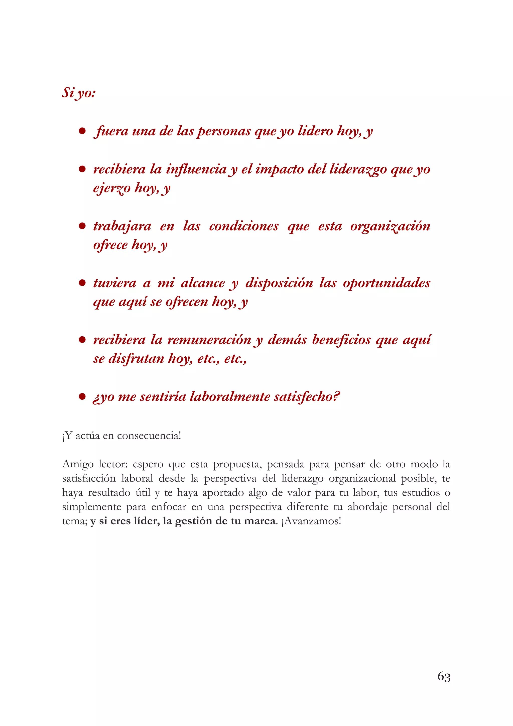 Si yo: 
●  fuera una de las personas que yo lidero hoy, y  
● recibiera la influencia y el impacto del liderazgo que yo                   
ejerzo hoy, y  
● trabajara en las condiciones que esta organización             
ofrece hoy, y  
● tuviera a mi alcance y disposición las oportunidades               
que aquí se ofrecen hoy, y  
● recibiera la remuneración y demás beneficios que aquí               
se disfrutan hoy, etc., etc.,  
● ¿yo me sentiría laboralmente satisfecho? 
 
¡Y actúa en consecuencia! 
 
Amigo lector: espero que esta propuesta, pensada para pensar de otro modo la                         
satisfacción laboral desde la perspectiva del liderazgo organizacional posible, te                   
haya resultado útil y te haya aportado algo de valor para tu labor, tus estudios o                               
simplemente para enfocar en una perspectiva diferente tu abordaje personal del                     
tema; ​y si eres líder, la gestión de tu marca​. ¡Avanzamos!  
 
   
63
 
