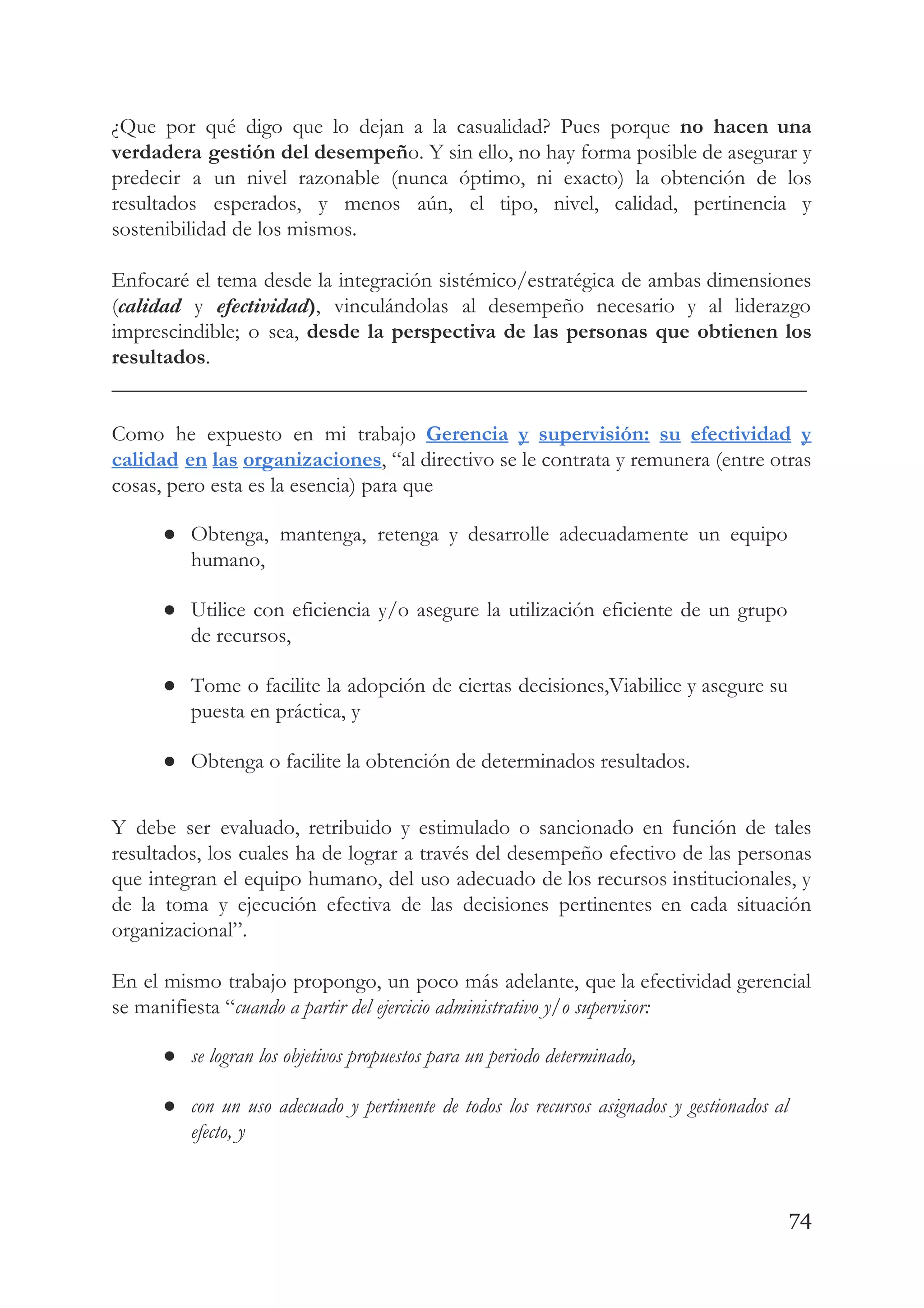 ¿Que por qué digo que lo dejan a la casualidad? Pues porque ​no hacen una                             
verdadera gestión del desempeñ​o. Y sin ello, no hay forma posible de asegurar y                           
predecir a un nivel razonable (nunca óptimo, ni exacto) la obtención de los                         
resultados esperados, y menos aún, el tipo, nivel, calidad, pertinencia y                     
sostenibilidad de los mismos. 
 
Enfocaré el tema desde la integración sistémico/estratégica de ambas dimensiones                   
(​calidad y ​efectividad​)​, vinculándolas al desempeño necesario y al liderazgo                   
imprescindible; o sea, ​desde la perspectiva de las personas que obtienen los                       
resultados​. 
________________________________________________________________ 
 
Como he expuesto en mi trabajo ​Gerencia y supervisión: su efectividad y                       
calidad en las organizaciones​, “al directivo se le contrata y remunera (entre otras                         
cosas, pero esta es la esencia) para que 
● Obtenga, mantenga, retenga y desarrolle adecuadamente un equipo               
humano, 
● Utilice con eficiencia y/o asegure la utilización eficiente de un grupo                     
de recursos, 
● Tome o facilite la adopción de ciertas decisiones,Viabilice y asegure su                     
puesta en práctica, y 
● Obtenga o facilite la obtención de determinados resultados. 
 
Y debe ser evaluado, retribuido y estimulado o sancionado en función de tales                         
resultados, los cuales ha de lograr a través del desempeño efectivo de las personas                           
que integran el equipo humano, del uso adecuado de los recursos institucionales, y                         
de la toma y ejecución efectiva de las decisiones pertinentes en cada situación                         
organizacional”. 
 
En el mismo trabajo propongo, un poco más adelante, que la efectividad gerencial                         
se manifiesta “​cuando a partir del ejercicio administrativo y/o supervisor: 
● se logran los objetivos propuestos para un periodo determinado, 
● con un uso adecuado y pertinente de todos los recursos asignados y gestionados al                           
efecto, y 
74
 