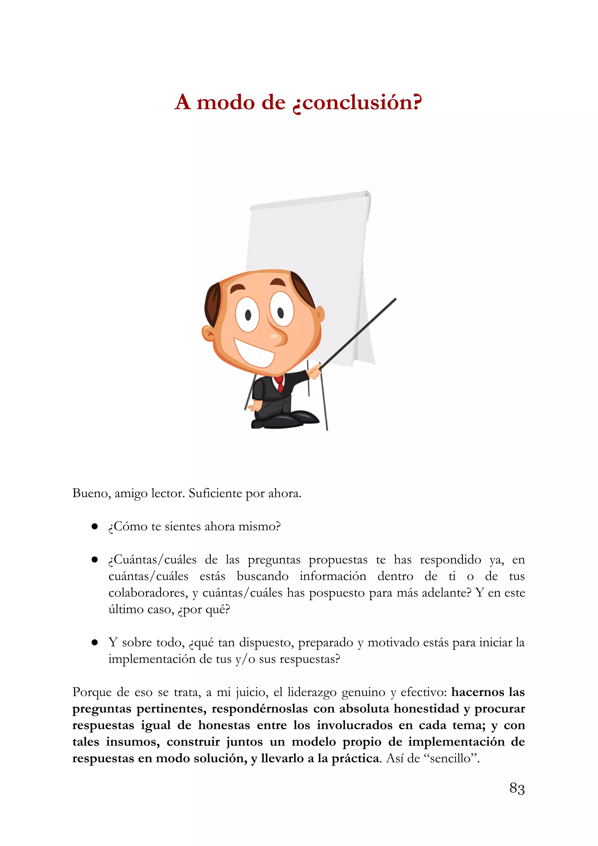 A modo de ¿conclusión? 
 
 
Bueno, amigo lector. Suficiente por ahora.  
 
● ¿Cómo te sientes ahora mismo?  
 
● ¿Cuántas/cuáles de las preguntas propuestas te has respondido ya, en                   
cuántas/cuáles estás buscando información dentro de ti o de tus                   
colaboradores, y cuántas/cuáles has pospuesto para más adelante? Y en este                     
último caso, ¿por qué?  
 
● Y sobre todo, ¿qué tan dispuesto, preparado y motivado estás para iniciar la                         
implementación de tus y/o sus respuestas?  
 
Porque de eso se trata, a mi juicio, el liderazgo genuino y efectivo: ​hacernos las                             
preguntas pertinentes, respondérnoslas con absoluta honestidad y procurar               
respuestas igual de honestas entre los involucrados en cada tema; y con                       
tales insumos, construir juntos un modelo propio de implementación de                   
respuestas en modo solución, y llevarlo a la práctica​. Así de “sencillo”.  
83
 