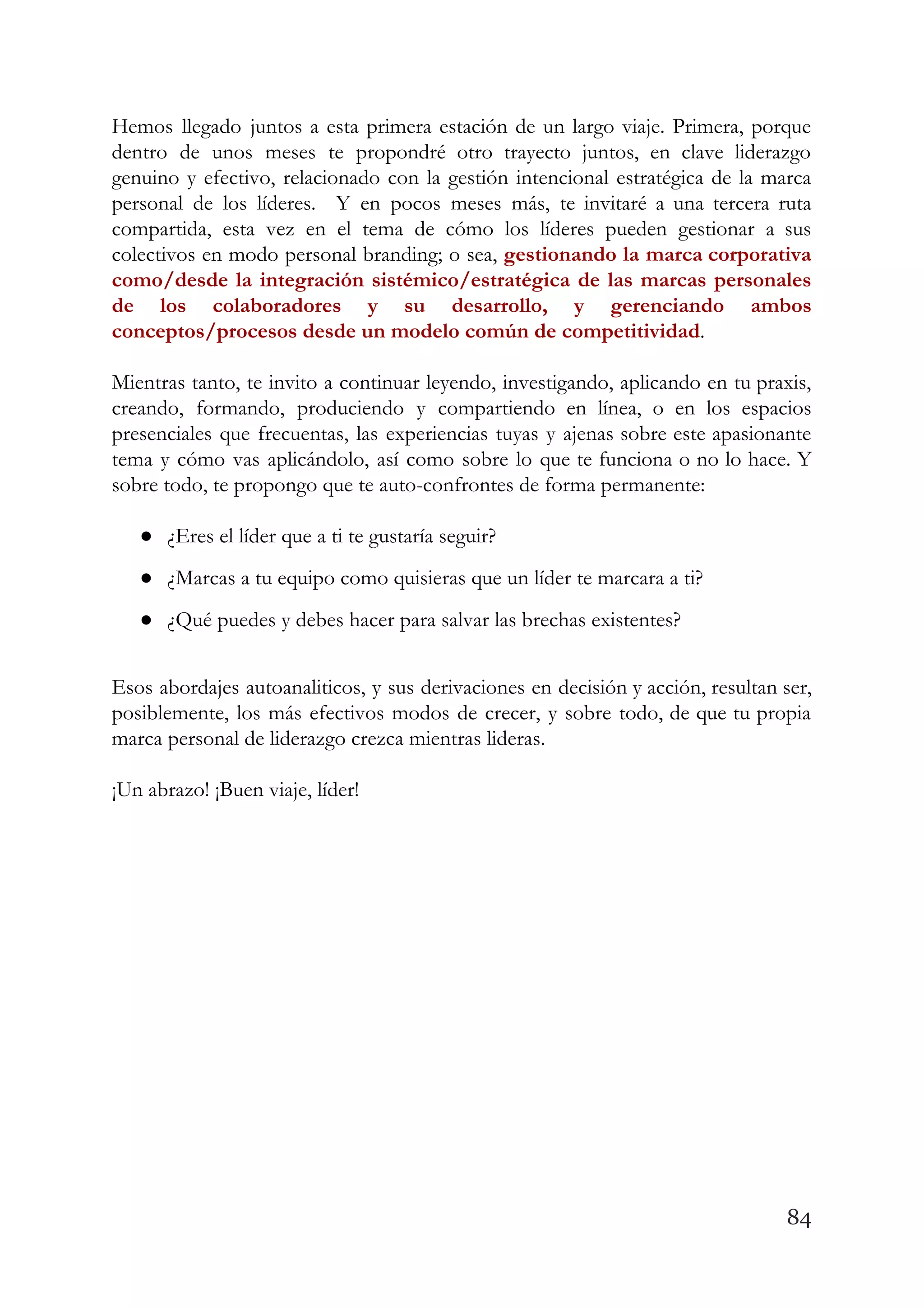 Hemos llegado juntos a esta primera estación de un largo viaje. Primera, porque                         
dentro de unos meses te propondré otro trayecto juntos, en clave liderazgo                       
genuino y efectivo, relacionado con la gestión intencional estratégica de la marca                       
personal de los líderes. Y en pocos meses más, te invitaré a una tercera ruta                             
compartida, esta vez en el tema de cómo los líderes pueden gestionar a sus                           
colectivos en modo personal branding; o sea, ​gestionando la marca corporativa                     
como/desde la integración sistémico/estratégica de las marcas personales               
de los colaboradores y su desarrollo, y gerenciando ambos                 
conceptos/procesos desde un modelo común de competitividad​.  
 
Mientras tanto, te invito a continuar leyendo, investigando, aplicando en tu praxis,                       
creando, formando, produciendo y compartiendo en línea, o en los espacios                     
presenciales que frecuentas, las experiencias tuyas y ajenas sobre este apasionante                     
tema y cómo vas aplicándolo, así como sobre lo que te funciona o no lo hace. Y                                 
sobre todo, te propongo que te auto-confrontes de forma permanente:  
 
● ¿Eres el líder que a ti te gustaría seguir?  
● ¿Marcas a tu equipo como quisieras que un líder te marcara a ti?  
● ¿Qué puedes y debes hacer para salvar las brechas existentes? 
 
Esos abordajes autoanaliticos, y sus derivaciones en decisión y acción, resultan ser,                       
posiblemente, los más efectivos modos de crecer, y sobre todo, de que tu propia                           
marca personal de liderazgo crezca mientras lideras.  
 
¡Un abrazo! ¡Buen viaje, líder! 
   
84
 