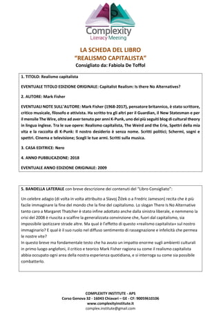 COMPLEXITY INSTITUTE - APS
Corso Genova 32 - 16043 Chiavari – GE - CF: 90059610106
www.complexityinstitute.it
complex.institute@gmail.com
LA SCHEDA DEL LIBRO
“REALISMO CAPITALISTA”
Consigliato da: Fabiola De Toffol
1. TITOLO: Realismo capitalista
EVENTUALE TITOLO EDIZIONE ORIGINALE: Capitalist Realism: Is there No Alternatives?
2. AUTORE: Mark Fisher
EVENTUALI NOTE SULL’AUTORE: Mark Fisher (1968-2017), pensatore britannico, è stato scrittore,
critico musicale, filosofo e attivista. Ha scritto tra gli altri per il Guardian, il New Statesman e per
il mensile The Wire, oltre ad aver tenuto per anni K-Punk, uno dei più seguiti blog di cultural theory
in lingua inglese. Tra le sue opere: Realismo capitalista, The Weird and the Erie, Spettri della mia
vita e la raccolta di K-Punk: Il nostro desiderio è senza nome. Scritti politici; Schermi, sogni e
spettri. Cinema e televisione; Scegli le tue armi. Scritti sulla musica.
3. CASA EDITRICE: Nero
4. ANNO PUBBLICAZIONE: 2018
EVENTUALE ANNO EDIZIONE ORIGINALE: 2009
5. BANDELLA LATERALE con breve descrizione dei contenuti del “Libro Consigliato”:
Un celebre adagio (di volta in volta attribuito a Slavoj Žižek o a Fredric Jameson) recita che è più
facile immaginare la fine del mondo che la fine del capitalismo. Lo slogan There Is No Alternative
tanto caro a Margaret Thatcher è stato infine adottato anche dalla sinistra liberale, e nemmeno la
crisi del 2008 è riuscita a scalfire la generalizzata convinzione che, fuori dal capitalismo, sia
impossibile ipotizzare strade altre. Ma qual è l’effetto di questo «realismo capitalista» sul nostro
immaginario? E qual è il suo ruolo nel diffuso sentimento di rassegnazione e infelicità che permea
le nostre vite?
In questo breve ma fondamentale testo che ha avuto un impatto enorme sugli ambienti culturali
in primo luogo anglofoni, il critico e teorico Mark Fisher ragiona su come il realismo capitalista
abbia occupato ogni area della nostra esperienza quotidiana, e si interroga su come sia possibile
combatterlo.
 