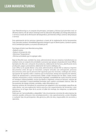LEAN MANUFACTURING




     Lean Manufacturing es un conjunto de principios, conceptos y técnicas que permiten crear un
     eficiente sistema a fin de reducir el tiempo entre la colocación del pedido y la entrega del producto
     o servicio a través de la eliminación del desperdicio, permitiendo el flujo continuo del producto
     o servicio.

     Esta optimización de los procesos operativos a través de la implantación de las herramientas
     Lean, permiten producir rentabilidad logrando entregar lo que el cliente quiera, cuando lo quiera,
     en la cantidad que quiera, a un precio dictado por él.

     Para lograr el éxito Lean Manufacturing debe:
     • Reducir costos.
     • Reducir el tiempo de ciclo.
     • Minimizar “Desperdicios”.
     • Eliminar actividades que no agregan valor.

     Bajo la filosofía Lean, también las áreas administrativas de una empresa manufacturera se
     analizan como un conjunto de actividades o procesos que apoyan a la producción (Lean Office).
     Ejemplos de ellos son: cotización de productos, elaboración de facturas, planificación de la
     producción, pagos a proveedores, elaboración de nuevos catálogos, etc.
     Lean Office se le puede llamar a las áreas administrativas donde NO se observa: Imprimir
     documentos antes de que se necesiten; comprar artículos con anticipación, procesar
     documentos antes que la persona del siguiente paso los necesite; catálogos de ventas,
     agrupación de reportes; redes o sistemas que no funcionan, tiempo de respuesta de sistemas,
     espera de aprobaciones y autorizaciones; doble o triple introducción de datos, copias extras,
     reportes innecesarios o extras, transacciones repetidas, contabilidad de costes excesiva; errores
     en introducir órdenes/pedidos, errores de diseño o ingeniería, errores en facturas, rotación de
     personal; autoridad y responsabilidad limitadas para realizar actividades básicas, falta de
     herramientas de trabajo (móviles, portátiles, redes informáticas, etc.).
     Nuestras sesiones de consultoría se caracterizan por adaptarse a las necesidades específicas de
     cada cliente, con una explicación teórica precisa a los requerimientos de formación, y por
     demostrar, en el lugar clave de la acción: el taller de montaje, las máquinas, su aplicación
     práctica, etc.
     Dado que son “personalizables y adaptables” a las circunstancias concretas de cada empresa, las
     sesiones pueden enfocarse más estratégicamente o más operativamente y están dirigidas
     a cualquier tipo de participantes: alta gerencia, jefes de área, responsables de secciones y
     operarios.




24
 