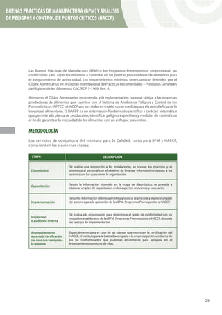 BUENAS PRÁCTICAS DE MANUFACTURA (BPM) Y ANÁLISIS
DE PELIGROS Y CONTROL DE PUNTOS CRÍTICOS (HACCP)




         Las Buenas Prácticas de Manufactura (BPM) o los Programas Prerrequisitos, proporcionan las
         condiciones y los aspectos mínimos a controlar en las plantas procesadoras de alimentos para
         el aseguramiento de la inocuidad. Los requerimientos mínimos, se encuentran definidos por el
         Códex Alimentarius en el Código Internacional de Prácticas Recomendado – Principios Generales
         de Higiene de los Alimentos CAC/RCP 1-1969, Rev. 4.

         Asimismo, el Códex Alimentarius recomienda, y la reglamentación nacional obliga, a las empresas
         productoras de alimentos que cuenten con el Sistema de Análisis de Peligros y Control de los
         Puntos Críticos (APPCC o HACCP por sus siglas en inglés) como medida para el control eficaz de la
         inocuidad alimentaria. El HACCP es un sistema con fundamento científico y carácter sistemático
         que permite a la planta de producción, identificar peligros específicos y medidas de control con
         el fin de garantizar la inocuidad de los alimentos con un enfoque preventivo.


         METODOLOGÍA
         Los servicios de consultoría del Instituto para la Calidad, tanto para BPM y HACCP,
         comprenden las siguientes etapas:




                                                                                                             29
 