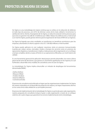 PROYECTOS DE MEJORA SIX SIGMA




     Six Sigma es una metodología de mejora continua que se enfoca en la reducción de defectos
     en todo tipo de procesos, con el fin de eliminar costos de la mala calidad e incrementar la
     satisfacción de los clientes. El propósito de Six Sigma, es reducir la variación de los procesos para
     que estos no generen más allá de 3.4 defectos por millón. Reducir los defectos de su nivel actual
     a un nivel Six Sigma, puede generar ahorros para la organización de hasta el 40% de sus ingresos.

     Six Sigma ha logrado que estos resultados se transformen en beneficios económicos para las
     empresas, alcanzando un ahorro superior a los US $ 100 000 millones a nivel mundial.

     Six Sigma puede aplicarse en casi cualquier coyuntura, tanto en procesos transaccionales
     (cuentas por cobrar, ventas, mercadeo, niveles y tiempos de servicio) como en procesos de
     operaciones (logística y manufactura) e implica a toda persona de la organización en un enfoque
     a tiempo completo, dando un paso al frente en sus operaciones al llevarlas a un nivel máximo de
     calidad.

     Es una herramienta gerencial de aplicación ideal porque permite desarrollar una nueva cultura
     gerencial de toma de decisiones, que genera un crecimiento significativo en los ingresos, lo cual
     ha llevado a desarrollar otros modelos de consultoría como el Lean Six Sigma.

     La metodología Six Sigma implica desarrollar un método de despliegue de herramientas
     denominada DMAIC:

     • Define (Define)
     • Measure (Mide)
     • Analize (Analiza)
     • Improve (Mejora)
     • Control (Controla)

     El proceso de consultoría está enfocado en lograr que las organizaciones implementen Six Sigma
     de manera sistemática en el desarrollo de proyectos de mejora y así lograr importantes ahorros
     en los costos de la mala calidad de sus principales procesos.

     El proceso de implementación de la metodología Six Sigma es particular para cada organización,
     nuestra propuesta de consultoría incluye el guiar a cada organización a través de un enfoque
     sistémico de cuatro etapas que garanticen la correcta implementación de la metodología.




30
 