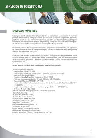 SERVICIOS DE CONSULTORÍA




    SERVICIOS DE CONSULTORÍA
    Las empresas en la actualidad tienen como tendencia centrarse en su propio giro de negocios,
    por lo que requieren de enfoques externos que resuelvan y mejoren sus procesos, servicios y
    productos para lograr una mayor satisfacción de sus clientes. Una “tercerización” en los negocios
    siempre es algo requerido en el sector empresarial y un equipo consultor competente podrá
    abordar las diversas situaciones y contextos que engloba a la organización.

    Nuestro equipo consultor se encuentra conformado por profesionales reconocidos, con experiencia
    en diferentes organizaciones del Perú y del extranjero, con vínculos internacionales que les permiten
    asegurar una continua actualización.

    La experiencia acumulada en la implementación y gerencia de herramientas y metodologías para el
    logro de sistemas eficaces y eficientes en empresas de diversos sectores, nos permite brindar un
    servicio de calidad adecuando conceptos y temas de gestión a las necesidades particulares de
    cada organización.

    Los servicios de consultoría del Instituto para la Calidad comprenden:

    • Implementación de Sistemas:
      - Gestión de la Calidad ISO 9000.
      - Gestión de la Calidad ISO 9000 en micro y pequeñas empresas (ISOmype).
      - Gestión Ambiental ISO 14000.
      - Gestión en Salud y Seguridad Ocupacional OHSAS 18000.
      - Sistemas Integrados de Gestión ISO 9000, ISO 14000 y OHSAS 18000.
      - Responsabilidad Social SA 8000 – AA 1000.
      - Gestión de la Calidad e Inocuidad Alimentaria: BRC Global Standard for Food Safety, SQF 2000
        e ISO 22000.
      - Gestión de la Calidad en Laboratorios de ensayo y/o Calibración ISO/IEC 17025.
      - Sistemas de BASC e ISO 28000.
    • Modelo Integrado de Mejora Continua y Rediseño de Procesos.
    • Lean Manufacturing.
    • Gestión del Servicio al Cliente.
    • Gestión del Talento Humano.
    • Gestión de la Calidad Educativa.
    • Proyectos de Mejora Six Sigma.
    • Mapeo de Stakeholders.
    • Implementación de Programas 5´S.
    • Validación de procesos.
    • Medición de la satisfacción del cliente.
    • Buenas Prácticas de Manufactura (BPM).
    • Análisis de Peligros y Puntos Críticos de Control (HACCP).




                                                                                                            15
 