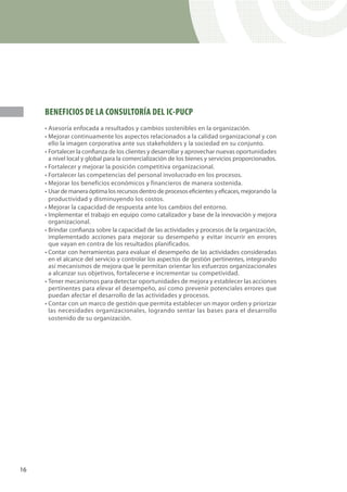 BENEFICIOS DE LA CONSULTORÍA DEL IC-PUCP
     • Asesoría enfocada a resultados y cambios sostenibles en la organización.
     • Mejorar continuamente los aspectos relacionados a la calidad organizacional y con
       ello la imagen corporativa ante sus stakeholders y la sociedad en su conjunto.
     • Fortalecer la confianza de los clientes y desarrollar y aprovechar nuevas oportunidades
       a nivel local y global para la comercialización de los bienes y servicios proporcionados.
     • Fortalecer y mejorar la posición competitiva organizacional.
     • Fortalecer las competencias del personal involucrado en los procesos.
     • Mejorar los beneficios económicos y financieros de manera sostenida.
     • Usar de manera óptima los recursos dentro de procesos eficientes y eficaces, mejorando la
       productividad y disminuyendo los costos.
     • Mejorar la capacidad de respuesta ante los cambios del entorno.
     • Implementar el trabajo en equipo como catalizador y base de la innovación y mejora
       organizacional.
     • Brindar confianza sobre la capacidad de las actividades y procesos de la organización,
       implementado acciones para mejorar su desempeño y evitar incurrir en errores
       que vayan en contra de los resultados planificados.
     • Contar con herramientas para evaluar el desempeño de las actividades consideradas
       en el alcance del servicio y controlar los aspectos de gestión pertinentes, integrando
       así mecanismos de mejora que le permitan orientar los esfuerzos organizacionales
       a alcanzar sus objetivos, fortalecerse e incrementar su competividad.
     • Tener mecanismos para detectar oportunidades de mejora y establecer las acciones
       pertinentes para elevar el desempeño, así como prevenir potenciales errores que
       puedan afectar el desarrollo de las actividades y procesos.
     • Contar con un marco de gestión que permita establecer un mayor orden y priorizar
       las necesidades organizacionales, logrando sentar las bases para el desarrollo
       sostenido de su organización.




16
 
