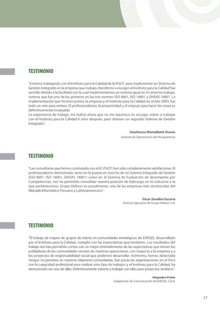 TESTIMONIO
“Estamos trabajando con el Instituto para la Calidad de la PUCP, para implementar un Sistema de
Gestión Integrado en la empresa que trabajo. Decidirme a escoger al Instituto para la Calidad fue
sencillo debido a la facilidad con la cual implementamos un sistema igual en mi anterior trabajo,
sistema que fue uno de los primeros en las tres normas: ISO 9001, ISO 14001 y OHSAS 18001. La
implementación que hicimos juntos, la empresa y el Instituto para la Calidad en el año 2003, fue
todo un reto para ambos. El profesionalismo, la proactividad y el empuje para hacer las cosas es
definitivamente invaluable.
La experiencia de trabajo, me indicó ahora que no me equivoco en escoger volver a trabajar
con el Instituto para la Calidad 6 años después, para obtener un segundo Sistema de Gestión
Integrado”.

                                                                      Gianfranco Montalbetti Osores
                                                               Gerente de Operaciones de Peruquímicos




TESTIMONIO
“Las consultorías que hemos contratado con el IC-PUCP, han sido completamente satisfactorias. El
profesionalismo demostrado, tanto en la puesta en marcha de un Sistema Integrado de Gestión
(ISO 9001, ISO 14001, OHSAS 18001) como en el Sistema de Evaluación de desempeño por
Competencias, nos ha permitido consolidar nuestra posición de liderazgo en la industria a la
que pertenecemos. Grupo Deltron es actualmente, una de las empresas más reconocidas del
Mercado Informático Peruano y Latinoamericano”.

                                                                               Oscar Zevallos Ezcurra
                                                                 Director Ejecutivo de Grupo Deltron S.A.




TESTIMONIO
“El trabajo de mapeo de grupos de interés en comunidades estratégicas de EDEGEL desarrollado
por el Instituto para la Calidad, cumplió con las expectativas que teníamos. Los resultados del
trabajo nos han permitido contar con un mejor entendimiento de las expectativas que tienen los
pobladores de las comunidades vecinas de nuestras operaciones, con respecto a la empresa y a
los proyectos de responsabilidad social que podemos desarrollar. Asimismo, hemos detectado
riesgos no previstos en nuestras relaciones comunitarias. Son pocas las organizaciones en el Perú
con la capacidad profesional para realizar este tipo de trabajos y el Instituto para la Calidad, ha
demostrado ser una de ellas. Definitivamente volvería a trabajar con ellos para proyectos similares”.

                                                                                    Alejandro Prieto
                                                          Subgerente de Comunicación de EDEGEL S.A.A.




                                                                                                            17
 