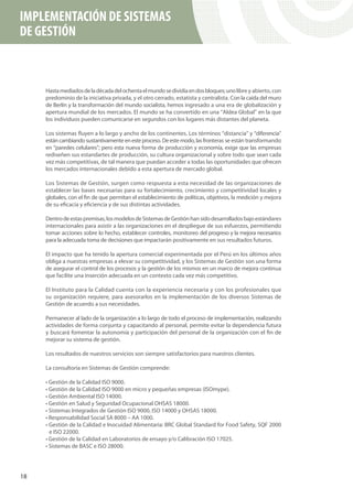 IMPLEMENTACIÓN DE SISTEMAS
DE GESTIÓN



     Hasta mediados de la década del ochenta el mundo se dividía en dos bloques; uno libre y abierto, con
     predominio de la iniciativa privada, y el otro cerrado, estatista y centralista. Con la caída del muro
     de Berlín y la transformación del mundo socialista, hemos ingresado a una era de globalización y
     apertura mundial de los mercados. El mundo se ha convertido en una “Aldea Global” en la que
     los individuos pueden comunicarse en segundos con los lugares más distantes del planeta.

     Los sistemas fluyen a lo largo y ancho de los continentes. Los términos “distancia” y “diferencia”
     están cambiando sustantivamente en este proceso. De este modo, las fronteras se están transformando
     en “paredes celulares”; pero esta nueva forma de producción y economía, exige que las empresas
     rediseñen sus estandartes de producción, su cultura organizacional y sobre todo que sean cada
     vez más competitivas, de tal manera que puedan acceder a todas las oportunidades que ofrecen
     los mercados internacionales debido a esta apertura de mercado global.

     Los Sistemas de Gestión, surgen como respuesta a esta necesidad de las organizaciones de
     establecer las bases necesarias para su fortalecimiento, crecimiento y competitividad locales y
     globales, con el fin de que permitan el establecimiento de políticas, objetivos, la medición y mejora
     de su eficacia y eficiencia y de sus distintas actividades.

     Dentro de estas premisas, los modelos de Sistemas de Gestión han sido desarrollados bajo estándares
     internacionales para asistir a las organizaciones en el despliegue de sus esfuerzos, permitiendo
     tomar acciones sobre lo hecho, establecer controles, monitoreo del progreso y la mejora necesarios
     para la adecuada toma de decisiones que impactarán positivamente en sus resultados futuros.

     El impacto que ha tenido la apertura comercial experimentada por el Perú en los últimos años
     obliga a nuestras empresas a elevar su competitividad, y los Sistemas de Gestión son una forma
     de asegurar el control de los procesos y la gestión de los mismos en un marco de mejora continua
     que facilite una inserción adecuada en un contexto cada vez más competitivo.

     El Instituto para la Calidad cuenta con la experiencia necesaria y con los profesionales que
     su organización requiere, para asesorarlos en la implementación de los diversos Sistemas de
     Gestión de acuerdo a sus necesidades.

     Permanecer al lado de la organización a lo largo de todo el proceso de implementación, realizando
     actividades de forma conjunta y capacitando al personal, permite evitar la dependencia futura
     y buscará fomentar la autonomía y participación del personal de la organización con el fin de
     mejorar su sistema de gestión.

     Los resultados de nuestros servicios son siempre satisfactorios para nuestros clientes.

     La consultoría en Sistemas de Gestión comprende:

     • Gestión de la Calidad ISO 9000.
     • Gestión de la Calidad ISO 9000 en micro y pequeñas empresas (ISOmype).
     • Gestión Ambiental ISO 14000.
     • Gestión en Salud y Seguridad Ocupacional OHSAS 18000.
     • Sistemas Integrados de Gestión ISO 9000, ISO 14000 y OHSAS 18000.
     • Responsabilidad Social SA 8000 – AA 1000.
     • Gestión de la Calidad e Inocuidad Alimentaria: BRC Global Standard for Food Safety, SQF 2000
       e ISO 22000.
     • Gestión de la Calidad en Laboratorios de ensayo y/o Calibración ISO 17025.
     • Sistemas de BASC e ISO 28000.




18
 