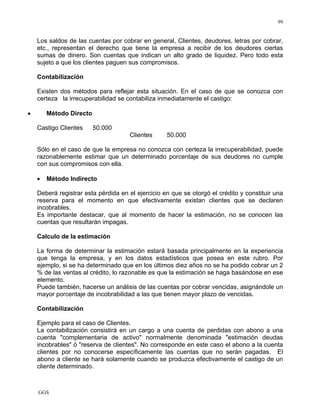 GGS
99
Los saldos de las cuentas por cobrar en general, Clientes, deudores, letras por cobrar,
etc., representan el derecho que tiene la empresa a recibir de los deudores ciertas
sumas de dinero. Son cuentas que indican un alto grado de liquidez. Pero todo esta
sujeto a que los clientes paguen sus compromisos.
Contabilización
Existen dos métodos para reflejar esta situación. En el caso de que se conozca con
certeza la irrecuperabilidad se contabiliza inmediatamente el castigo:
• Método Directo
Castigo Clientes 50.000
Clientes 50.000
Sólo en el caso de que la empresa no conozca con certeza la irrecuperabilidad, puede
razonablemente estimar que un determinado porcentaje de sus deudores no cumple
con sus compromisos con ella.
• Método Indirecto
Deberá registrar esta pérdida en el ejercicio en que se otorgó el crédito y constituir una
reserva para el momento en que efectivamente existan clientes que se declaren
incobrables.
Es importante destacar, que al momento de hacer la estimación, no se conocen las
cuentas que resultarán impagas.
Calculo de la estimación
La forma de determinar la estimación estará basada principalmente en la experiencia
que tenga la empresa, y en los datos estadísticos que posea en este rubro. Por
ejemplo, si se ha determinado que en los últimos diez años no se ha podido cobrar un 2
% de las ventas al crédito, lo razonable es que la estimación se haga basándose en ese
elemento.
Puede también, hacerse un análisis de las cuentas por cobrar vencidas, asignándole un
mayor porcentaje de incobrabilidad a las que tienen mayor plazo de vencidas.
Contabilización
Ejemplo para el caso de Clientes.
La contabilización consistirá en un cargo a una cuenta de perdidas con abono a una
cuenta "complementaria de activo" normalmente denominada "estimación deudas
incobrables" ó "reserva de clientes". No corresponde en este caso el abono a la cuenta
clientes por no conocerse específicamente las cuentas que no serán pagadas. El
abono a cliente se hará solamente cuando se produzca efectivamente el castigo de un
cliente determinado.
 