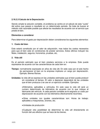 GGS
103
2.16.3.3 Calculo de la Depreciación
Siendo simple la solución contable, el problema se centra en el calculo de esta “cuota”
del activo que pasara a resultado en un determinado periodo. Se trata de buscar el
método más razonable posible que afecte los resultados de acuerdo con el servicio que
preste el bien.
Elementos a considerar
Para determinar el gasto por depreciación deben considerarse los siguientes elementos:
1. Costo del bien
Este estará constituido por el valor de adquisición, mas todos los costos necesarios
para que el bien este en condiciones de prestar servicios. Estos últimos incluyen los
fletes, instalación, seguros, honorarios, pruebas, etc.
2. Vida útil
Es el periodo estimado que el bien prestara servicios a la empresa. Este puede
expresarse de acuerdo con las características de cada bien en:
Tiempo: normalmente expresado en años de vida útil. En este caso por el solo hecho
de permanecer el bien en la empresa implicara un cargo por depreciación.
Ejemplo: Bienes Raíces.
Unidades: la vida útil se expresa en las unidades estimadas que el bien pueda producir
sin considerar el tiempo. El valor a depreciar dependerá de las unidades
que el bien produzca o se use en un ejercicio contable. Ejemplos:
•Kilómetros, aplicables a vehículos. En este caso la vida útil será un
numero determinado de kilómetros de acuerdo con lo que indique el
fabricante del vehículo. A cada periodo contable se le asignara un costo por
depreciación de acuerdo con los kilómetros efectivamente recorridos.
•Otras unidades con iguales características son: Horas de trabajo:
aplicables a maquinarias, aviones, etc.
•Unidades de producción
•Cualquier otra posibilidad de determinar la vida util directamente en
función del uso efectivo que se hace de los bienes.
 
