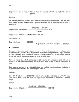 GGS
106
Depreciación del periodo = Valor a depreciar unitario x Unidades producidas en el
periodo
Ejemplo:
Un vehículo adquirido en 5.000.000 tiene un valor residual estimado de 1.000.000 y su
vida útil es de 100.000 kilómetros. Durante el primer año el vehículo recorrió 22.000
kilómetros
5.000.000 – 1.000.000
Depreciación por unidad = = 40
100.000
Depreciación del periodo = 40 * 22.000 = 880.000
Contabilización:
Depreciaciones 880.000
Depreciación Acumulada Vehículo 880.000
• Acelerado
Consiste en depreciar los bienes en un plazo inferior al de su vida útil normal estimada.
Puede aplicarse el doble de la depreciación normal de cada periodo o el triple como es
el caso de la ley de la renta que autoriza a depreciar el costo de los bienes nuevos
adquiridos por los contribuyentes en un tercio de su vida útil.
Para los efectos del calculo de la depreciación, basta con considerar como vida util la
mitad de la real si se desea doble tasa o un tercio de la real si se desea el triple de la
tasa.
Este sistema además de la ventaja tributaria que implica, permite anticipar perdidas, lo
que da mayor estabilidad a la empresa para el futuro.
Ejemplo:
Un vehículo adquirido en 5.000.000 tiene un valor residual estimado de 1.000.000 y su
vida útil es de 10 años. Se opta por depreciación acelerada de doble tasa, metodo
lineal.
Calculo
5.000.000 – 1.000.000
Depreciación del periodo = = 800.000
5
 