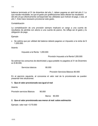 GGS
116
balance terminado al 31 de diciembre del año 1, deben pagarse en abril del año 2. Lo
que resulta indudable, es que el gasto por gratificaciones debe afectar los resultados
del año al que efectivamente corresponden las utilidades que motivan el pago, o sea, al
año 1. Esto hace necesario provisionar este gasto.
Contabilización
La contabilización de una provisión siempre implicará un cargo a una cuenta de
resultados de pérdida con abono a una cuenta de pasivo. Se refleja así el gasto y la
obligación de pago.
Ejemplo
• Se estima que por utilidad del balance deberá pagarse un impuesto a la renta de $
1.200.000.
Asiento
Impuesto a la Renta 1.200.000
Provisión Impuesto a la Renta1.200.000
Se estiman los consumos de electricidad y agua potable no pagados al 31 de Diciembre
en $ 80.000.
Servicios básicos 80.000
Provisión Servicios Básicos 80.000
En el ejercicio siguiente, al conocerse el valor real de lo provisionado se pueden
presentar tres situaciones:
1. Que el valor provisionado sea igual al real
Asiento
Provisión servicios Básicos 80.000
Banco 80.000
2. Que el valor provisionado sea menor al real: sobre estimación
Ejemplo: valor real = $ 70.000
 