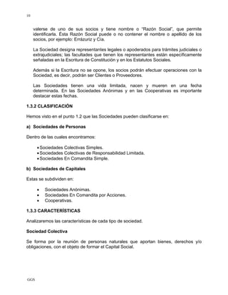 GGS
10
valerse de uno de sus socios y tiene nombre o “Razón Social”, que permite
identificarla. Ésta Razón Social puede o no contener el nombre o apellido de los
socios, por ejemplo: Errázuriz y Cía.
La Sociedad designa representantes legales o apoderados para trámites judiciales o
extrajudiciales; las facultades que tienen los representantes están específicamente
señaladas en la Escritura de Constitución y en los Estatutos Sociales.
Además si la Escritura no se opone, los socios podrán efectuar operaciones con la
Sociedad, es decir, podrán ser Clientes o Proveedores.
Las Sociedades tienen una vida limitada, nacen y mueren en una fecha
determinada. En las Sociedades Anónimas y en las Cooperativas es importante
destacar estas fechas.
1.3.2 CLASIFICACIÓN
Hemos visto en el punto 1.2 que las Sociedades pueden clasificarse en:
a) Sociedades de Personas
Dentro de las cuales encontramos:
•Sociedades Colectivas Simples.
•Sociedades Colectivas de Responsabilidad Limitada.
•Sociedades En Comandita Simple.
b) Sociedades de Capitales
Estas se subdividen en:
• Sociedades Anónimas.
• Sociedades En Comandita por Acciones.
• Cooperativas.
1.3.3 CARACTERÍSTICAS
Analizaremos las características de cada tipo de sociedad.
Sociedad Colectiva
Se forma por la reunión de personas naturales que aportan bienes, derechos y/o
obligaciones, con el objeto de formar el Capital Social.
 
