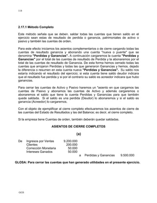 GGS
118
2.17.1 Método Completo
Este método señala que se deben. saldar todas las cuentas que tienen saldo en el
ejercicio sean estas de resultado de perdida o ganancia, patrimoniales de activo o
pasivo y también las cuentas de orden.
Para este efecto iniciamos los asientos complementarios o de cierre cargando todas las
cuentas de resultado ganancia y abonando una cuenta "nueva o puente" que se
denomina "Perdidas y Ganancias". A continuación cargaremos la cuenta "Perdidas y
Ganancias" por el total de las cuentas de resultado de Perdida y la abonaremos por el
total de las cuentas de resultado de Ganancia. De esta forma hemos cerrado todas las
cuentas que arrojaron Perdidas y todas las que generaron Ganancias y hemos. dejado
la diferencia o resumen en esta cuenta nueva "Perdidas y Ganancias". Su saldo nos
estaría indicando el resultado del ejercicio; si esta cuenta tiene saldo deudor indicara
que el resultado fue perdida y si por el contrario su saldo es acreedor indicara que hubo
ganancias.
Para cerrar las cuentas de Activo y Pasivo haremos un "asiento en que cargamos las
cuentas de Pasivo y abonamos las cuentas de Activo y además cargaremos o
abonaremos el saldo que tiene la cuenta Perdidas y Ganancias para que también
quede saldada. Si el saldo es una perdida (Deudor) lo abonaremos y si el saldo es
ganancia (Acreedor) lo cargaremos.
Con el objeto de ejemplificar al cierre completo efectuaremos los asientos de cierre de
las cuentas del Estado de Resultados y las del Balance; es decir, el cierre completo.
Si la empresa tiene Cuentas de orden, también deberán quedar saldadas.
ASIENTOS DE CIERRE COMPLETOS
(a)
De Ingresos por Ventas 9.200.000
Clientes 200.000
Corrección Monetaria 50.000
Intereses Ganados 50.000
a Perdidas y Ganancias 9.500.000
GLOSA: Para cerrar las cuentas que han generado utilidades en el presente ejercicio.
 