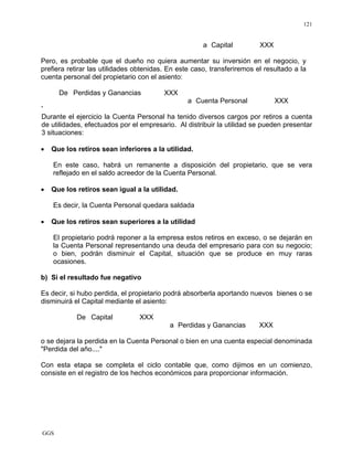 GGS
121
a Capital XXX
Pero, es probable que el dueño no quiera aumentar su inversión en el negocio, y
prefiera retirar las utilidades obtenidas. En este caso, transferiremos el resultado a la
cuenta personal del propietario con el asiento:
De Perdidas y Ganancias XXX
a Cuenta Personal XXX
'
Durante el ejercicio la Cuenta Personal ha tenido diversos cargos por retiros a cuenta
de utilidades, efectuados por el empresario. Al distribuir la utilidad se pueden presentar
3 situaciones:
• Que los retiros sean inferiores a la utilidad.
En este caso, habrá un remanente a disposición del propietario, que se vera
reflejado en el saldo acreedor de la Cuenta Personal.
• Que los retiros sean igual a la utilidad.
Es decir, la Cuenta Personal quedara saldada
• Que los retiros sean superiores a la utilidad
El propietario podrá reponer a la empresa estos retiros en exceso, o se dejarán en
la Cuenta Personal representando una deuda del empresario para con su negocio;
o bien, podrán disminuir el Capital, situación que se produce en muy raras
ocasiones.
b) Si el resultado fue negativo
Es decir, si hubo perdida, el propietario podrá absorberla aportando nuevos bienes o se
disminuirá el Capital mediante el asiento:
De Capital XXX
a Perdidas y Ganancias XXX
o se dejara la perdida en la Cuenta Personal o bien en una cuenta especial denominada
"Perdida del año...."
Con esta etapa se completa el ciclo contable que, como dijimos en un comienzo,
consiste en el registro de los hechos económicos para proporcionar información.
 
