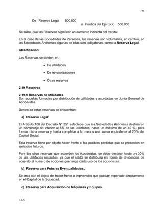 GGS
125
De Reserva Legal 500.000
a Perdida del Ejercicio 500.000
Se sabe, que las Reservas significan un aumento indirecto del capital.
En el caso de las Sociedades de Personas, las reservas son voluntarias, en cambio, en
las Sociedades Anónimas algunas de ellas son obligatorias, como la Reserva Legal.
Clasificación
Las Reservas se dividen en:
• De utilidades
• De revalorizaciones
• Otras reservas
2.19 Reservas
2.19.1 Reservas de utilidades
Son aquellas formadas por distribución de utilidades y acordadas en Junta General de
Accionistas.
Dentro de estas reservas se encuentran:
a) Reserva Legal:
El Articulo 106 del Decreto N° 251 establece que las Sociedades Anónimas destinaran
un porcentaje no inferior al 5% de las utilidades, hasta un máximo de un 40 %, para
formar dicha reserva y hasta completar a lo menos una suma equivalente al 20% del
Capital Social.
Esta reserva tiene por objeto hacer frente a las posibles perdidas que se presenten en
ejercicios futuros.
Para las otras reservas que acuerden los Accionistas, se debe destinar hasta un 30%
de las utilidades restantes, ya que el saldo se distribuirá en forma de dividendos de
acuerdo al numero de acciones que tenga cada uno de los accionistas.
b) Reserva para Futuras Eventualidades..
Se crea con el objeto de hacer frente a imprevistos que puedan repercutir directamente
en el Capital de la Sociedad.
c) Reserva para Adquisición de Máquinas y Equipos.
 
