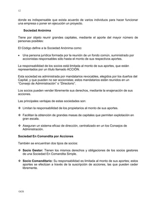 GGS
12
donde es indispensable que exista acuerdo de varios individuos para hacer funcionar
una empresa o poner en ejecución un proyecto.
Sociedad Anónima
Tiene por objeto reunir grandes capitales, mediante el aporte del mayor número de
personas posibles:
El Código define a la Sociedad Anónima como:
• Una persona jurídica formada por la reunión de un fondo común, suministrado por
accionistas responsables sólo hasta el monto de sus respectivos aportes.
La responsabilidad de los socios está limitada al monto de sus aportes, que están
representados por un título llamado ACCIÓN.
Esta sociedad es administrada por mandatarios revocables, elegidos por los dueños del
Capital, y que pueden no ser accionistas; estos mandatarios están reunidos en un
“Consejo de Administración” o “Directorio”.
Los socios pueden vender libremente sus derechos, mediante la enajenación de sus
acciones.
Las principales ventajas de estas sociedades son:
Limitan la responsabilidad de los propietarios al monto de sus aportes.
Facilitan la obtención de grandes masas de capitales que permiten explotación en
gran escala.
Aseguran un sistema eficaz de dirección, centralizado en un los Consejos de
Administración.
Sociedad En Comandita por Acciones
También se encuentran dos tipos de socios:
Socio Gestor: Tienen los mismos derechos y obligaciones de los socios gestores
de una Sociedad En Comandita Simple.
Socio Comanditario: Su responsabilidad es limitada al monto de sus aportes; estos
aportes se efectúan a través de la suscripción de acciones, las que pueden ceder
libremente.
 
