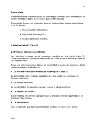 GGS
13
Cooperativas
Tienen las mismas características de las Sociedades Anónimas, están formadas por un
número ilimitado de socios o cooperados que aportan capitales.
Resumiendo, diremos que existen tres aspectos fundamentales que permiten distinguir
a las Sociedades:
♦ Responsabilidad de los socios.
♦ Régimen de Administración.
♦ Facultad para ceder derechos.
2. FUNDAMENTOS TEORICOS
2.1 Principios básicos de contabilidad
Los principios contables no se encuentran reunidos en una fuente única. En
consecuencia existen infinidad de aspectos en los cuales la practica contable difiere de
una empresa a otra.
Existe una serie de principios básicos de contabilidad generalmente aceptados, de los
cuales enunciaremos sólo algunos:
• La moneda común denominador (en nuestro país el peso $):
En contabilidad sólo se registran aquellos hechos que pueden ser expresados en
términos monetarios.
• La entidad mercantil:
La contabilidad se lleva para la empresa y no para el o los propietarios.
• La empresa en marcha:
Salvo evidencia en contrario, se presume que la empresa continuara operando por un
indefinido y largo tiempo.
• La partida doble:
Toda la operación que registra la contabilidad afecta por lo menos a dos partes.
 