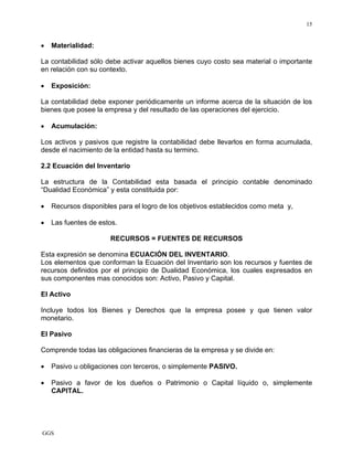 GGS
15
• Materialidad:
La contabilidad sólo debe activar aquellos bienes cuyo costo sea material o importante
en relación con su contexto.
• Exposición:
La contabilidad debe exponer periódicamente un informe acerca de la situación de los
bienes que posee la empresa y del resultado de las operaciones del ejercicio.
• Acumulación:
Los activos y pasivos que registre la contabilidad debe llevarlos en forma acumulada,
desde el nacimiento de la entidad hasta su termino.
2.2 Ecuación del Inventario
La estructura de la Contabilidad esta basada el principio contable denominado
“Dualidad Económica” y esta constituida por:
• Recursos disponibles para el logro de los objetivos establecidos como meta y,
• Las fuentes de estos.
RECURSOS = FUENTES DE RECURSOS
Esta expresión se denomina ECUACIÓN DEL INVENTARIO.
Los elementos que conforman la Ecuación del Inventario son los recursos y fuentes de
recursos definidos por el principio de Dualidad Económica, los cuales expresados en
sus componentes mas conocidos son: Activo, Pasivo y Capital.
El Activo
Incluye todos los Bienes y Derechos que la empresa posee y que tienen valor
monetario.
El Pasivo
Comprende todas las obligaciones financieras de la empresa y se divide en:
• Pasivo u obligaciones con terceros, o simplemente PASIVO.
• Pasivo a favor de los dueños o Patrimonio o Capital líquido o, simplemente
CAPITAL.
 