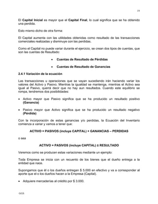 GGS
19
El Capital Inicial es mayor que el Capital Final, lo cual significa que se ha obtenido
una perdida.
Esto mismo dicho de otra forma:
El Capital aumenta con las utilidades obtenidas como resultado de las transacciones
comerciales realizadas y disminuye con las perdidas.
Como el Capital no puede variar durante el ejercicio, se crean dos tipos de cuentas, que
son las cuentas de Resultado:
• Cuentas de Resultado de Pérdidas
• Cuentas de Resultado de Ganancias
2.4.1 Variación de la ecuación
Las transacciones u operaciones que se vayan sucediendo irán haciendo variar los
valores del Activo y Pasivo. Mientras la igualdad se mantenga, mientras el Activo sea
igual al Pasivo, querrá decir que no hay aun resultados. Cuando este equilibrio se
rompa, tendremos dos posibilidades:
• Activo mayor que Pasivo significa que se ha producido un resultado positivo
(Ganancia)
• Pasivo mayor que Activo significa que se ha producido un resultado negativo
(Pérdida)
Con la incorporación de estas ganancias y/o perdidas, la Ecuación del Inventario
comienza a variar y vamos a tener que:
ACTIVO = PASIVOS (incluye CAPITAL) + GANANCIAS – PERDIDAS
o sea
ACTIVO = PASIVOS (incluye CAPITAL) ± RESULTADO
Veremos como se producen estas variaciones mediante un ejemplo:
Toda Empresa se inicia con un recuento de los bienes que el dueño entrega a la
entidad que nace.
Supongamos que él o los dueños entregan $ 5.000 en efectivo y va a corresponder al
aporte que el o los dueños hacen a la Empresa (Capital).
• Adquiere mercaderías al crédito por $ 3.000.
 