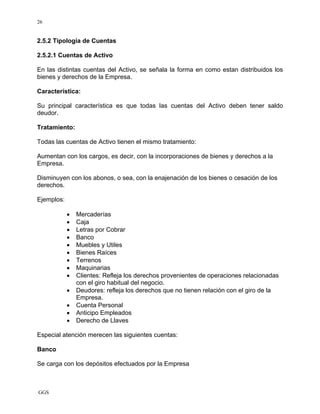 GGS
26
2.5.2 Tipología de Cuentas
2.5.2.1 Cuentas de Activo
En las distintas cuentas del Activo, se señala la forma en como estan distribuidos los
bienes y derechos de la Empresa.
Característica:
Su principal característica es que todas las cuentas del Activo deben tener saldo
deudor.
Tratamiento:
Todas las cuentas de Activo tienen el mismo tratamiento:
Aumentan con los cargos, es decir, con la incorporaciones de bienes y derechos a la
Empresa.
Disminuyen con los abonos, o sea, con la enajenación de los bienes o cesación de los
derechos.
Ejemplos:
• Mercaderías
• Caja
• Letras por Cobrar
• Banco
• Muebles y Utiles
• Bienes Raíces
• Terrenos
• Maquinarias
• Clientes: Refleja los derechos provenientes de operaciones relacionadas
con el giro habitual del negocio.
• Deudores: refleja los derechos que no tienen relación con el giro de la
Empresa.
• Cuenta Personal
• Anticipo Empleados
• Derecho de Llaves
Especial atención merecen las siguientes cuentas:
Banco
Se carga con los depósitos efectuados por la Empresa
 