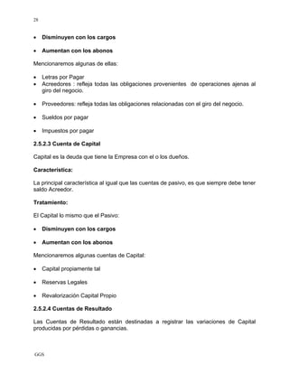 GGS
28
• Disminuyen con los cargos
• Aumentan con los abonos
Mencionaremos algunas de ellas:
• Letras por Pagar
• Acreedores : refleja todas las obligaciones provenientes de operaciones ajenas al
giro del negocio.
• Proveedores: refleja todas las obligaciones relacionadas con el giro del negocio.
• Sueldos por pagar
• Impuestos por pagar
2.5.2.3 Cuenta de Capital
Capital es la deuda que tiene la Empresa con el o los dueños.
Característica:
La principal característica al igual que las cuentas de pasivo, es que siempre debe tener
saldo Acreedor.
Tratamiento:
El Capital lo mismo que el Pasivo:
• Disminuyen con los cargos
• Aumentan con los abonos
Mencionaremos algunas cuentas de Capital:
• Capital propiamente tal
• Reservas Legales
• Revalorización Capital Propio
2.5.2.4 Cuentas de Resultado
Las Cuentas de Resultado están destinadas a registrar las variaciones de Capital
producidas por pérdidas o ganancias.
 