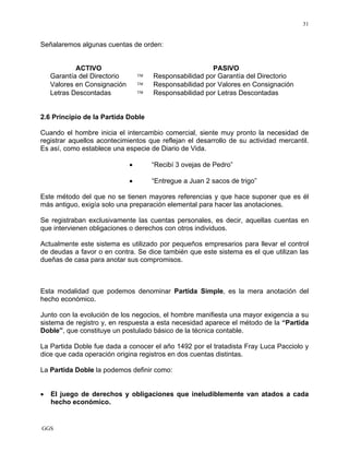 GGS
31
Señalaremos algunas cuentas de orden:
ACTIVO PASIVO
Garantía del Directorio ™ Responsabilidad por Garantía del Directorio
Valores en Consignación ™ Responsabilidad por Valores en Consignación
Letras Descontadas ™ Responsabilidad por Letras Descontadas
2.6 Principio de la Partida Doble
Cuando el hombre inicia el intercambio comercial, siente muy pronto la necesidad de
registrar aquellos acontecimientos que reflejan el desarrollo de su actividad mercantil.
Es así, como establece una especie de Diario de Vida.
• “Recibí 3 ovejas de Pedro”
• “Entregue a Juan 2 sacos de trigo”
Este método del que no se tienen mayores referencias y que hace suponer que es él
más antiguo, exigía solo una preparación elemental para hacer las anotaciones.
Se registraban exclusivamente las cuentas personales, es decir, aquellas cuentas en
que intervienen obligaciones o derechos con otros individuos.
Actualmente este sistema es utilizado por pequeños empresarios para llevar el control
de deudas a favor o en contra. Se dice también que este sistema es el que utilizan las
dueñas de casa para anotar sus compromisos.
Esta modalidad que podemos denominar Partida Simple, es la mera anotación del
hecho económico.
Junto con la evolución de los negocios, el hombre manifiesta una mayor exigencia a su
sistema de registro y, en respuesta a esta necesidad aparece el método de la “Partida
Doble”, que constituye un postulado básico de la técnica contable.
La Partida Doble fue dada a conocer el año 1492 por el tratadista Fray Luca Pacciolo y
dice que cada operación origina registros en dos cuentas distintas.
La Partida Doble la podemos definir como:
• El juego de derechos y obligaciones que ineludiblemente van atados a cada
hecho económico.
 