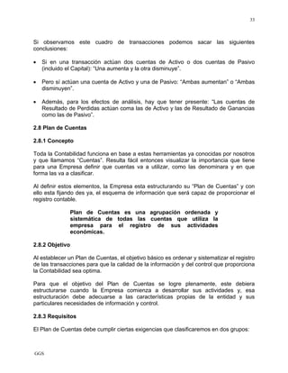 GGS
33
Si observamos este cuadro de transacciones podemos sacar las siguientes
conclusiones:
• Si en una transacción actúan dos cuentas de Activo o dos cuentas de Pasivo
(incluido el Capital): “Una aumenta y la otra disminuye”.
• Pero sí actúan una cuenta de Activo y una de Pasivo: “Ambas aumentan” o “Ambas
disminuyen”.
• Además, para los efectos de análisis, hay que tener presente: “Las cuentas de
Resultado de Perdidas actúan coma las de Activo y las de Resultado de Ganancias
como las de Pasivo”.
2.8 Plan de Cuentas
2.8.1 Concepto
Toda la Contabilidad funciona en base a estas herramientas ya conocidas por nosotros
y que llamamos “Cuentas”. Resulta fácil entonces visualizar la importancia que tiene
para una Empresa definir que cuentas va a utilizar, como las denominara y en que
forma las va a clasificar.
Al definir estos elementos, la Empresa esta estructurando su “Plan de Cuentas” y con
ello esta fijando des ya, el esquema de información que será capaz de proporcionar el
registro contable.
Plan de Cuentas es una agrupación ordenada y
sistemática de todas las cuentas que utiliza la
empresa para el registro de sus actividades
económicas.
2.8.2 Objetivo
Al establecer un Plan de Cuentas, el objetivo básico es ordenar y sistematizar el registro
de las transacciones para que la calidad de la información y del control que proporciona
la Contabilidad sea optima.
Para que el objetivo del Plan de Cuentas se logre plenamente, este debiera
estructurarse cuando la Empresa comienza a desarrollar sus actividades y, esa
estructuración debe adecuarse a las características propias de la entidad y sus
particulares necesidades de información y control.
2.8.3 Requisitos
El Plan de Cuentas debe cumplir ciertas exigencias que clasificaremos en dos grupos:
 